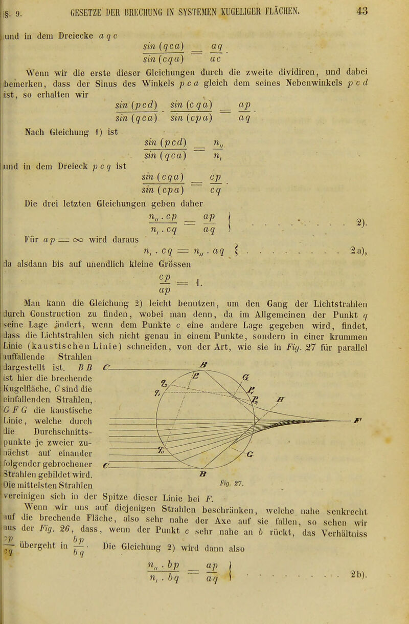 i§- 9- und in dem Dreiecke a q c sin (qca) aq ac sin (cqu) Wenn wir die erste dieser Gleichungen durch die zweite dividiren, und dabei ibemerlien, dass der Sinus des Winkels jj c a gleich dem seines Nebenwinkels p c d äst, so erhalten wir ^ sin ipcd) sin (cqa) sin (qca) sm (cpa) ap aq Nach Gleichung i) ist lund in dem Dreieck p c q ist sin ipcd) sin {qca) sin {cqa) sin {cpa) Die drei letzten Gleichungen geben daher cp cq Für ap = OD wird daraus n„. cp cq n, ap aq 2). n,.cq = n^, aq 2 a), da alsdann bis auf unendlich kleine Grössen ^ = 1. ap j Man kann die Gleichung 2) leicht benutzen, um den Gang der Lichtstrahlen durch Construction zu finden, wobei man denn, da im Allgemeinen der Punkt q seine Lage ändert, wenn dem Punkte c eine andere Lage gegeben wird, findet, dass die Lichtstrahlen sich nicht genau in einem Punkte, sondern in einer krummen Linie (kaustischen Linie) schneiden, von der Art, wie sie in Fiy. 27 für parallel luffallende Strahlen dargestellt ist. B B (Z- ^ \sX hier die brechende Kugelfläche, C sind die einfallenden Strahlen, G F G die kaustische Linie, welche durch die Durchschnitts- punkte je zweier zu- lächst auf einander folgender gebrochener Strahlen gebildet wird. Oie mittelsten Strahlen verehiigen sich in der Spitze dieser Linie bei F. Wenn wir uns auf diejenigen Strahlen beschränken, welche nahe senkrecht auf die brechende Fläche, also sehr nahe der Axe auf sie lallen, so sehen wir aus der Fig. 26,^ dass, wenn der Punkt c sehr nahe an 6 rückt, das Verhältniss — übergeht in ^ ■ Die Gleichung 2) wird dann also Fig. 27. ■n„ ■ bp n, . bq ap aq 2b). i