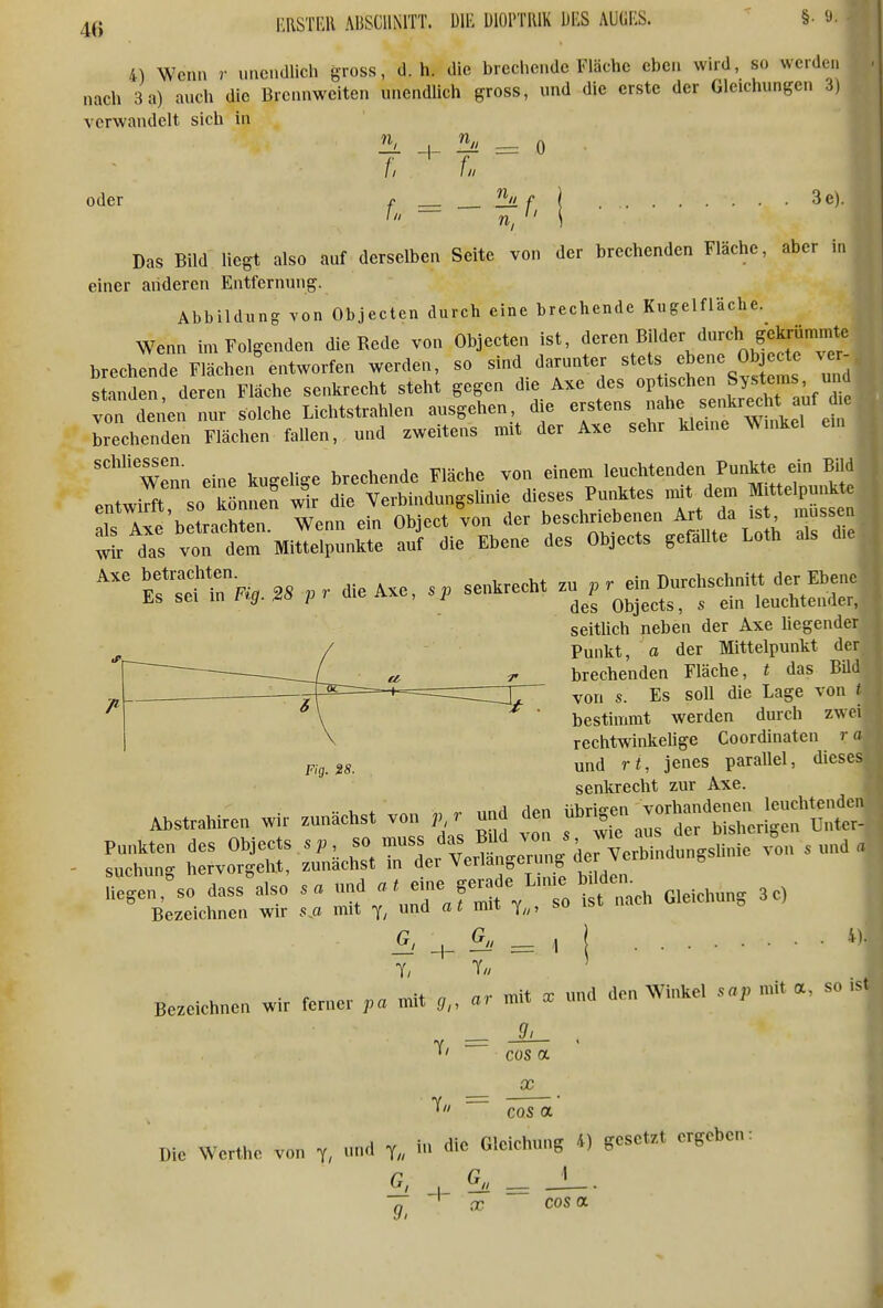 4) Wenn r nncndlich gross, d.h. die brechende Fläche eben whd, so werden nach 3a) auch die Brennweiten unendlich gross, und die erste der Gleichungen 3) verwandelt sich in ^ = 0 /; f. oder ^ _ — f, I ■ Das Bild liegt also auf derselben Seite von der brechenden Fläche, aber in einer anderen Entfernung. Abbildung von Objecten durch eine brechende Kugelfläche. Wenn im Folgenden die Rede von Objecten ist, deren Bilder durch gekrümmte brechende Flächen'entworfen werden, so sind darunter «^f^./^J-^Xi« standen deren Fläche senkrecht steht gegen die Axe des optischen Systems, u ü v^ denen L solche Lichtstrahlen ausgehen die ^f^^j;^]^^^ brechenden Flächen fallen, und zweitens mit der Axe sehr kleine Winkel Wenn eine kugehge brechende Fläche von einem leuchtenden Punkte ein Bild entwirft so k nnen wl die Verbindungslinie dieses Pui^tes mit dem Mjttelpun^^^ als Axe betrachten. Wenn ein Object von der ^^'^^'^'^'^'^^^'^^^^^^^^ ^ Z wk das von dem Mittelpunkte auf die Ebene des Objects gefaUte Loth als die Efse?inF«:a 28 pr die Axe, sp senkrecht zu pr ein Durchschnitt der Ebene üs sei in 1 ig. ao p • , i Objects, s ein leuchtender, seitUch neben der Axe hegender Punkt, a der Mittelpunkt der brechenden Fläche, t das Büd von s. Es soll die Lage von t bestimmt werden durch zwei rechtwinkehge Coordinaten r a Fig.i8. und rt, jenes parallel, dieses senkrecht zur Axe. Ahstrahircn wir zunächst von p r u,,a <le„ f'^^^^Z^^ ~Är::^e^-aeÄ=;^ Ä^^^^ ---- ' 1 ■r ■ i\ V ~~~~—^ ■ 1 Bezcichn» w,, ferne. mit - ^ '^ ^' ^ 9, —■ - - » 7// = cos a X cos OL Die Werthe von -d die Gleichung 4) gesetzt ergeben: