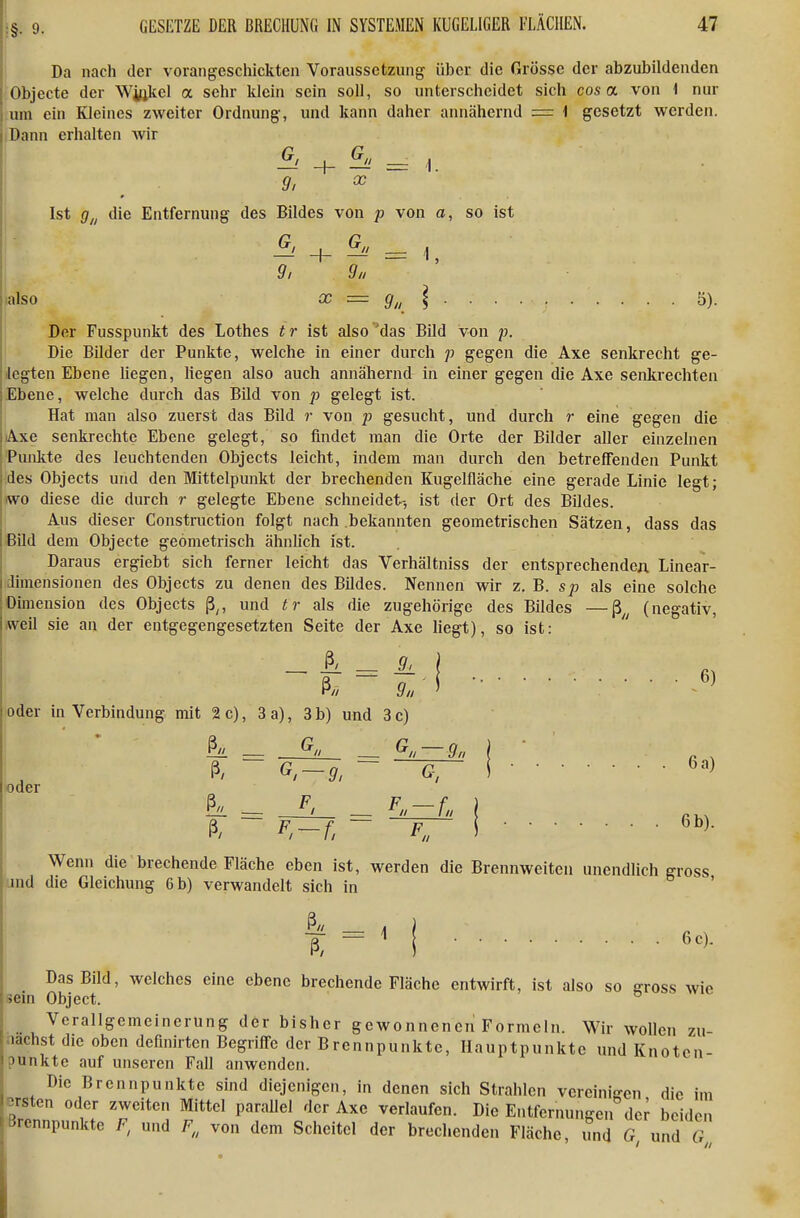 GESETZE DER BRECHUNG IN SYSTEMEN KUGELIGER FLÄCHEN. 47 Da nach der voraiigcschickten Voraussetzung über die Grösse der abzubildenden Objecte der Wickel a sehr klein sein soll, so unterscheidet sich cos a von i nur I um ein Kleines zweiter Ordnung-, und kann daher annähernd = 1 gesetzt werden, j Dann erhalten wir + ^' = i. Ii . ^' ' Ist g,, die Entfernung des Bildes von p von a, so ist + ^' = 1, 9, 9„ inlso X = \ 5). Der Fusspunkt des Lothes tr ist also das Bild von p. Die Bilder der Punkte, welche in einer durch p gegen die Axe senkrecht ge- legten Ebene liegen, liegen also auch annähernd in einer gegen die Axe senkrechten iEbene, welche durch das Bild von p gelegt ist. Hat man also zuerst das Bild r von p gesucht, und durch r eine gegen die lAxe senkrechte Ebene gelegt, so findet man die Orte der Bilder aller einzelnen \ Piuilite des leuchtenden Objects leicht, indem man durch den betreffenden Punkt des Objects und den Mittelpunkt der brechenden Kugelfläche eine gerade Linie legt; iwo diese die durch r gelegte Ebene schneidet-, ist der Ort des Bildes. Aus dieser Construction folgt nach bekannten geometrischen Sätzen, dass das Bild dem Objecte geometrisch ähnlich ist. i Daraus ergiebt sich ferner leicht das Verhältniss der entsprechendcA Linear- I Dimensionen des Objects zu denen des Bildes. Nennen wir z. B. sp als eine solche ;Dimension des Objects ß^, und tr als die zugehörige des Bildes —ß^^ (negativ, jweil sie an der entgegengesetzten Seite der Axe liegt), so ist:  _ A = A ß// 9n oder in Verbindung mit 2 c), 3 a), 3 b) und 3 c) ^ — ^ — ^ ~ 9n , P , ß. ~ G-9, GT i «der ß. F-f.~ F„ i6^)- 1 . Wenn die brechende Fläche eben ist, werden die Brennweiten unendlich gross und die Gleichung 6 b) verwandelt sich in ß« . 6) 6 c). Das Bild, welches eine ebene brechende Fläche entwirft, ist also so ffross wie sein Object. ° Verallgemeinerung der bisher gewonnenen Formeln. Wir wollen zu- nächst die oben definirtcn Begriffe der Brennpunkte, Hauptpunkte und Knoten- punkte auf unseren Fall anwenden. Die Brennpunkte sind diejenigen, in denen sich Strahlen verciniffcn die im -^rsten oder zweiten Mittel parallel der Axe verlaufen. Die Entfernungen der beiden Brennpunkte F, und F,, von dem Scheitel der brechenden Fläche, und G und