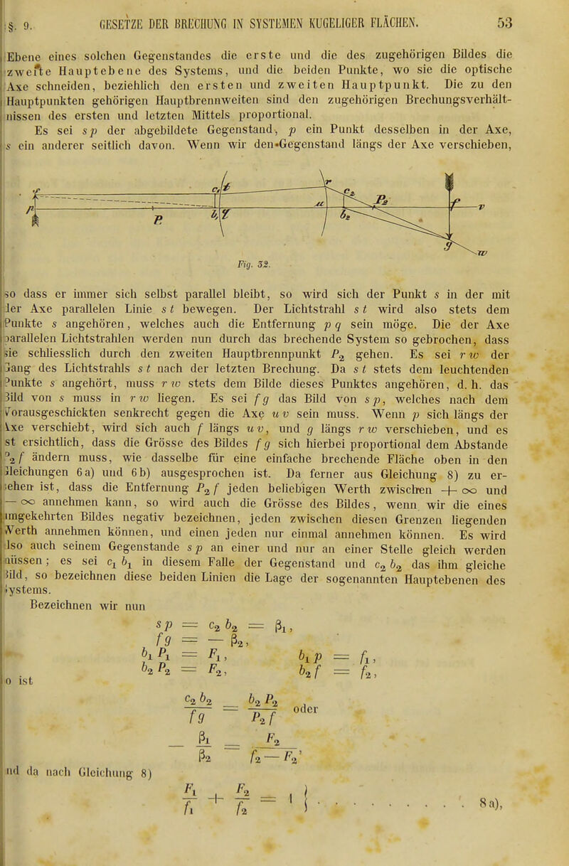 ;Ebeiie eines solchen Gegenstandes die erste und die des zugehörigen Bildes die 'zwefte Haupt ebene des Systems, und die beiden Punkte, wo sie die optische Axe schneiden, beziehlich den ersten und zweiten Hauptpunkt. Die zu den Hauptpunkten gehörigen Hauptbrennweiten sind den zugehörigen Brechungsverhält- nissen des ersten und letzten Mittels proportional. Es sei sp der abgebildete Gegenstand, p ein Punkt desselben in der Axe, s ein anderer seitlich davon. Wenn wir den-Gegenstand längs der Axe verschieben, Fig. 3S. 50 dass er immer sich selbst parallel bleibt, so wird sich der Punkt s in der mit 1er Axe parallelen Linie s t bewegen. Der Lichtstrahl s t wird also stets dem Punkte s angehören, welches auch die Entfernung p q sein möge. Die der Axe parallelen Lichtstrahlen werden nun durch das brechende System so gebrochen, dass sie schliesslich durch den zweiten Hauptbrennpunkt gehen. Es sei rxo der jang des Lichtstrahls s t nach der letzten Brechung. Da s t stets dem leuchtenden Punkte s angehört, muss rw stets dem Bilde dieses Punktes angehören, d.h. das 3ild von s muss in r %o hegen. Es sei fg das Bild von sp, welches nach dem Vorausgeschickten senkrecht gegen die Axe u v sein muss. Wenn p sich längs der Ixe verschiebt, wird sich auch f längs uv, und g längs r w verschieben, und es st ersichtlich, dass die Grösse des Bildes f g sich hierbei proportional dem Ahstande ^Z ändern muss, wie dasselbe für eine einfache brechende Fläche oben in den ileichungen 6 a) und 6b) ausgesprochen ist. Da ferner aus Gleichung 8) zu er- lehen ist, dass die Entfernung P^f jeden beliebigen Werth zwisclren +00 und — 00 annehmen kann, so wird auch die Grösse des Bildes, wenn wir die eines |imgekehrten Bildes negativ bezeichnen, jeden zwischen diesen Grenzen liegenden JV^erth annehmen können, und einen jeden nur einmal annehmen können. Es wird Iso auch seinem Gegenstande sp an einer und nur an einer Stelle gleich werden aussen; es sei q hy in diesem Falle der Gegenstand und das ihm gleiche }ild, so bezeichnen diese beiden Linien die Lage der sogenannten Hauptebenen des •lystems. 1 Bezeichnen wir nun 0 ist sp = CaÖ2 = ßl, fg = — ß2, = Pl, hp — ^2, h^f Ca öa Ö2 Pi f9 = P.f ßl ßa Ü—F^' nd da nacii Gleichung 8) Fr