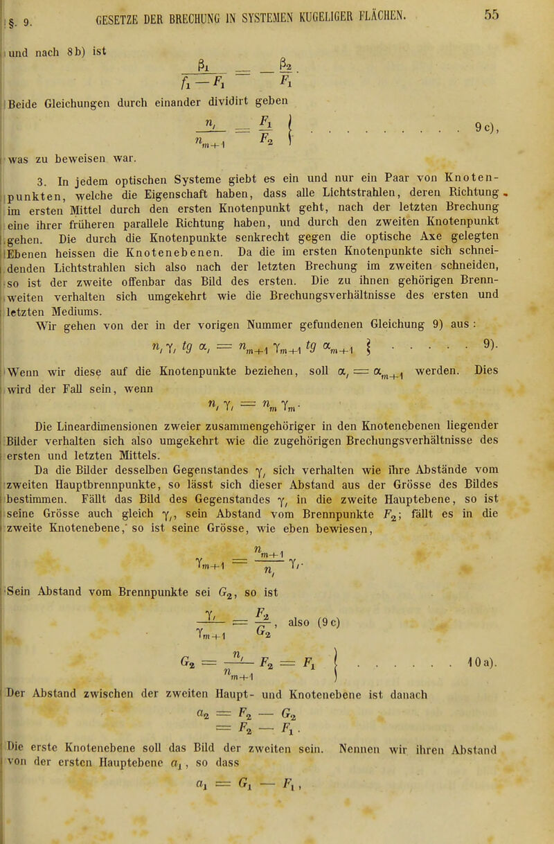 und nach 8 b) ist 2 Beide Gleichungen durch einander dividirt geben 9c), m + 1 was zu beweisen war. 3. In jedem optischen Systeme giebt es ein und nur ein Paar von Knoten- i:punkten, welche die Eigenschaft haben, dass alle Lichtstrahlen, deren Richtung im ersten'Mittel durch den ersten Knotenpunkt geht, nach der letzten Brechung eine ihrer früheren parallele Richtung haben, und durch den zweiten Knotenpunkt [.gehen. Die durch die Knotenpunkte senkrecht gegen die optische Axe gelegten lIEbenen heissen die Knotenebenen. Da die im ersten Knotenpunkte sich schnei- denden Lichtstrahlen sich also nach der letzten Brechung im zweiten schneiden, iso ist der zweite offenbar das Bild des ersten. Die zu ihnen gehörigen Brenn- ,weiten verhalten sich umgekehrt wie die Brechungsverhältnisse des ersten und letzten Mediums. Wir gehen von der in der vorigen Nummer gefundenen Gleichung 9) aus : T/ ig a, = Tm+1 ig «m+i \ 'Wenn wir diese auf die Knotenpunkte beziehen, soll = a^^j,^^ werden. Dies ,wird der Fall sein, wenn Die Lineardimensionen zweier zusammengehöriger in den Knotenebenen liegender Bilder verhalten sich also umgekehrt wie die zugehörigen Brechungsverhältnisse des ersten und letzten Mittels. Da die Bilder desselben Gegenstandes sich verhalten wie ihre Abstände vom zweiten Hauptbrennpunkte, so lässt sich dieser Abstand aus der Grösse des Bildes bestimmen. Fällt das Bild des Gegenstandes in die zweite Hauptebene, so ist seine Grösse auch gleich y,, sein Abstand vom Brennpunkte F^; fällt es in die zweite Knotenebene,' so ist seine Grösse, wie eben bewiesen, 'Sein Abstand vom Brennpunkte sei Gj, so ist ^ also (9c) Ga = Fz = Fl ] 10a). Der Abstand zwischen der zweiten Haupt- und Knotenebene ist danach <^Q. — F^ — = — Fl. Die erste Knotenebene soll das Bild der zweiten sein. Nennen wir ihren Abstand von der ersten Hauptebene , so dass a, = Gl — F,,