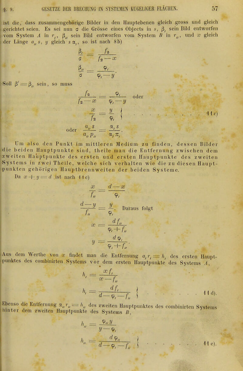 list die, dass zusammengehörige Bilder in den llauptebencn glcicli gross und gleich gerichtet seien. Es sei nun c die Grösse eines Objects in s, sein Bild entworfen vom System A in , ß^^ sein Bild entworfen vom System B in r,,, und x gleich der Länge a„s, y gleich sa^, so ist nach 8 b) 9/ fSoll ß' = ß^^ sein, so niuss oder 9,- -y' U _ 9/ — X 9/—y X - 1 9/ ' a„s _ a, s oder -11 c) Um also den Punkt im mittleren Medium zu finden, dessen Bilder die beiden Hauptpunkte sind, theile man die Entfernung zwischen dem zweiten Hauptpunkte des ersten und ersten Hauptpunkte des zweiten •Systems in zwei Theile, welche sich verhalten wie die zu diesen Haupt- ipunkten gehörigen Hauptbrennweiten der beiden Systeme. Da x-\-y = d .ist nach H c) X d — X Ta ~ 9/ d — y v „ ^ = —. Daraus folgt f» 9. X y = Aus dem Werthe von x findet man die Entfernung r, = h, des ersten Haupt Punktes des combinirten Systems vor dem ersten Hauptpunkte des Systems A, Ebenso die Entfernung a,j„=h,, des zweiten Hauptpunktes des combinirten Systems hinter dem zweiten Hauptpunkte des Systems B,