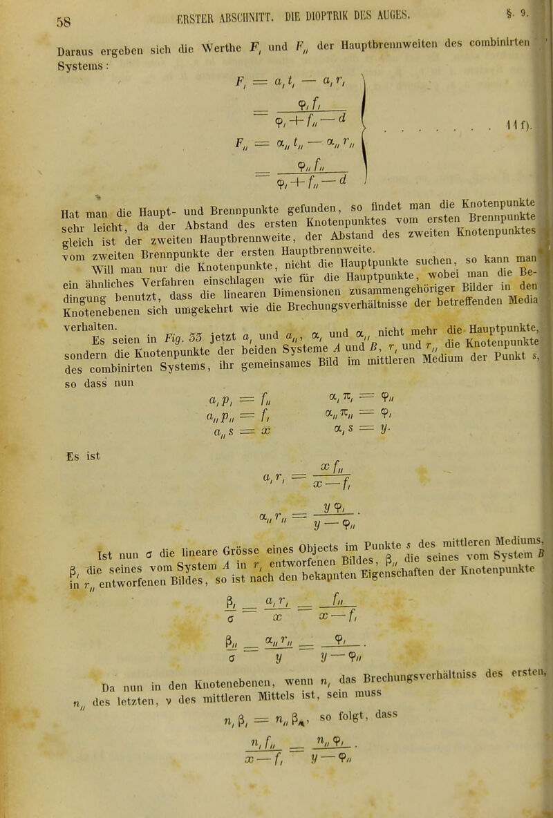 Daraus ergeben sich die Werthe F, und der Hauptbrennweiten des co.nbinirten Systems: F, = a,t, — a,r, + —^ \ .Hf). F„ = a,, t,, — CL, r^, ^ 9// f Hat man die Haupt- und Brennpunkte gefunden, so findet man die Knotenpunkte ^el r lekht da d'er Abstand des ersten Knotenpunktes vom ersten Brennpunk Si=h Ist der zweiten Hauptbrennweite, der Abstand des zweiten Knotenpunktes - —rÄÄÄ^I^U^^ sueb.,. so kann ein ärU bes Verfahren einsclüagen wie für die «-P*?-^*«' ^fj^ t den =b—hX^h^Ärs^ ^^nrseien in Fi,. 55 Jetzt a, und a, und a nicht mehr Ha^^P^^^^^^^^^^ sondern die Knotenpunkte der beiden Systeme i-^^f^^™^ des combinirten Systems, ihr gememsames Bild im mittleren so dass nun a,p, = f„ a,7r, = 9// Es ist a,r, x — f, nu- +o \rv^ Piinkip <! des mittleren Mediums, Ist nu„ « die lineare Grösse e„,es ^ eines vom System S <J £C 03 ^ f, ö t/ !/ — 9« rlac Tlrprhunesverhältniss des ersten, Da nun in den Knotenebenen, wenn n, das Brechungs des letzten, v des mittleren Mittels ist, sein muss n,ß, = n,ß^, so folgt, dass