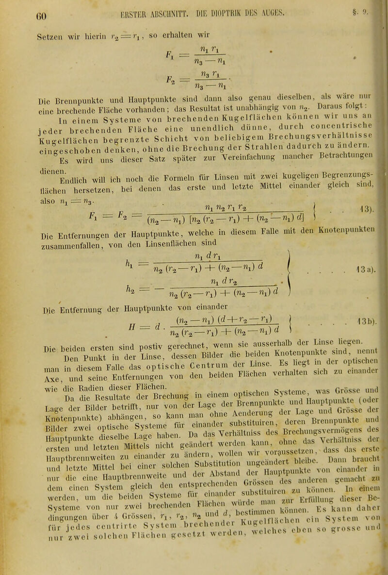 Setzen wir hicriu r^ = ri, so erhalten wir Fl n, r, ■tu Die Brennpunkte und Hauptpunkte sind dann also genau dieselben als wäre nur eine brechende Fläche vorhanden; das Resultat ist unabhängig von n^. Daraus folgt: In einem Systeme von brechenden Kugelf lachen können wir uns an ieder brechenden Fläche eine unendlich dünne, durch concentnsche Kugelflächen begrenzte Schicht von beliebigem Brechungsverhaltnisse eingeschoben denken, ohne die Brechung der Strahlen dadurch zu andern. Es wird uns dieser Satz später zur Vereinfachung mancher Betrachtungen '^'''''''Endlich wiU ich noch die Formeln für Linsen mit zwei kugeligen Begrenzungs- llächen hersetzen, bei denen das erste und letzte Mittel einander gleich sind, also % = Mg Fl = ^2 = Wi W2 Vi («2 — «i) [% (ra — ri) + (n^ — d] 13). Die Entfernungen der Hauptpunkte, welche in diesem Falle mit den Knotenpunkten zusammenfallen, von den Linsenflächen sind % (^a —^i) + (% —i) ^ 13 a). {n^ — ny)d Die Entfernung der Hauptpunkte von einander rr ^ (^2 —%) {d-\-r^ — t\) j .... 13b) ^ ~ {r^ — r^) + —%) ^ ' Die beiden ersten sind postiv gerechnet, wenn sie ausserhalb der Lisc liegen Den Puikt in der Linse, dessen Bilder die beiden Knotenpunkte sind, nennt man hWiesem Falle das opt sehe Centrum der Linse. Es hegt in der optischen Axe, und sehie Entfernungen von den beiden Flächen verhalten sich zu einander wie die Radien dieser Flächen. cc+AmP was Grösse und Da die Resultate der Brechung in einem optischen f^^^^!^' J'' ^^^^^^^^^^ Lage der Bilder betrifft, nur von der Lage ^rennpunUe und Hai^^^punia^^ Knotenpvmkte) abhängen, so kann man o^ne Aen^^^^^^^^^^^ fBr^npunSe u^^^ r ^d: VeSr des Süu^ erSiögens des Sn^Id let Ä --^-^ «^^r 'Jasfr^r S Hau'brennweiten zu einander zu änclern, wollen ^J^^^ Z^^ und'letzte Mittel bei einer solchen Substiürti n ^ J^^^^^^^ ,i„„.der in nur die eine Hauptbrennwcite und der Abstand ^l«:' ^^P/j^^^ „,eht z dem einen System gleich den entsprechenden «^ossc ^j't^ In einen werden, um die beiden Systeme f'^^ ^zur ErkilU dieser Be Systeme von nur zwei brechenden ^'^'''^^^1%^^ , Es kann dahe dingungen über 4 Grössen, , r^, n^nn^d. ^j;'';' f Uhcn ein System vo für jedes centrirte System brechender Kuge L^hc'.^ y ^^^^ nur zwei solchen Flächen gesetzt werden, welches h