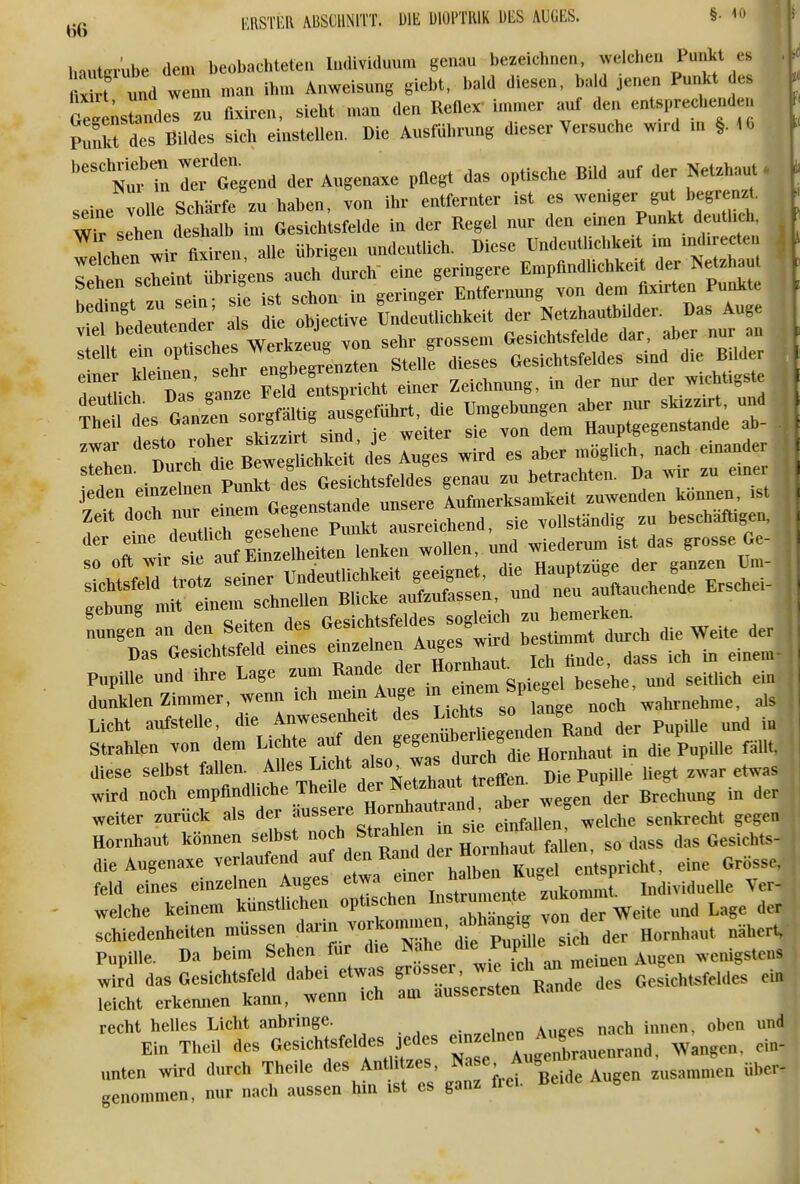 laisTiia ABScuNirt. uit dioptuik ms. aucbs. §■ <» Inutaube dem bcobKhtcfen Imlividuum genau bezeichnen, welchen Punkl es St Id wenn man ihm Anweisung giebt. bald diesen, baW jenen Punkt es GeJlfandes ^u flxiren, sieht mau den ReBex' immer auf den entsprechenden St des BiWes sich einstellen. Die Ausfuhrung dieser Versuche w.rd m §. iO Nur Tn rtegend der Augenaxe pflegt das optische Bild auf der Netzhaut. seine öue Schärfe zu haben, von ihr entfernter ist es -emger gut begre . Wr sehen deshalb im Gesichtsfelde in der Kegel nur den emen Punkt deuthch, wir ftxiren alle übrigen undeutlich. Diese Undeutlichkeit m mdirecten Itn sei nt ^r geä auch durch' eine geringere Emptindlichkeit der Netzhau. r, ich D s ganze pld entspricht einer Zeichnung, in der nur der w.chUgste ÄÄer z: SZ^::^ —r jeden einzelnen Pu|*t^d ß^^^^^^^^^^^ IXrksanieit zuwenden können, is. Licht aufstelle, die Anwesenheit ^«^^^^. ^^'^^^^/r^^^ der Pupille und iu Strahlen von dem Lichte auf den ^^//^^^^^^^^^ die PupUle fällt, diese selbst fallen. Alles Licht also, was, uui TkiP Pnnille licfft zwar et^sas wird noch empflndliche Theile der ^ Brechung in der weiter zurück als der äussere Hornhautrand aber weg ^^^^^^^^^ Hornhaut können selbs f^Td—t fallen, sodass das Gesichts- die Augenaxe verlaufend auf den Kanu uci entspricht, eine Grösse, feld eines einzelnen Auges etwa luiividuelle Ver- weiche keinem kunstlichen optischen Distrumente ^^» r Weite und Lage der rchiedenheiten müssen ^a™. ™f »T™' ^^^ir^^^ deT^^^ näher. Pupille. Da beim Sehen für <he ^nen Augen wenigstens refcV:—tt: «»nde des Gesichtsfeldes eh, '^LZ' rirrrssrhrr:' gr .et W Augen z„s,an.n,en «her-