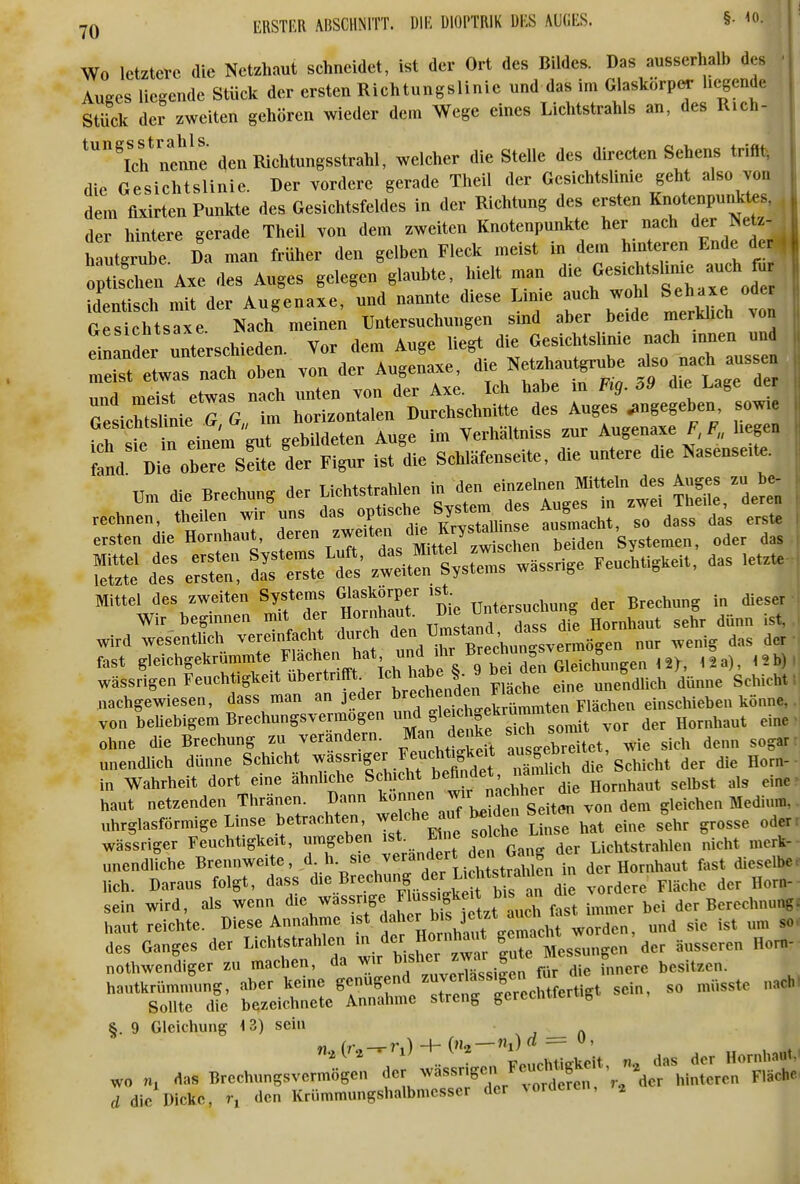 Wo letztere die Netzhaut schneidet, ist der Ort des Bildes. Das ausserhalb des Auses liegende Stück der ersten Richtungslinic und das im Glaskörp«- hegende Stück der zweiten gehören wieder dem Wege eines Lichtstrahls an, des Rich- tungs^str^aMs. j^^^^^^^^^^^^^^^j ^^^^^^^ Stelle des directen Sehens trifft, die Gesichtslinie. Der vordere gerade Theil der Gesichtslinie geht also von dem flxirten Punkte des Gesichtsfeldes in der Richtung des ersten Knote^pun^^^^^^^^ , der hintere gerade Theil von dem zweiten Knotenpunkte her nach der Netz- ( h Urube. Da man früher den gelben Fleck meist in dem hm eren Ende der o^tis'chen Axe des Auges gelegen glaubte, hielt man ^ie —^^^^^ || identisch mit der Augenaxe, und nannte d.ese Lmie auch wc^ü Sehaxe^ ode. Gesichtsaxe Nach meinen Untersuchungen smd aber beide merklich von einander unterschieden. Vor dem Auge liegt die GesichtsUnie nach mnen und ^st eLafnach oben von der Augenaxe, Netzhaut^ube aso -ch aussen und meist etwas nach unten von der Axe. Ich habe m Fig. o9 die Lage TesicSnieTg. im horizontalen Durchschnitte des Auges angegeben sowie fcf st l einem g^^ gebildeten Auge im Verhältniss zur Augenaxe F, F„ hegen fnd Die obere Sdte der Figur ist die Schläfenseite, die untere die Nasenseite. die Brechung der Lichtstrahlen ^^^f^^^^^ rechnen, theilen wir uns das tuTach?, so dass da's erste ersten die Hornhaut, f »^^^ ^^^^^s Mt el z^^^^^^ Systemen, oder das ts ztÄtls w^snge Feuchtigkeit, das letzte Mittel des zweiten Systems Glaskörper ist B^,,hung in dieser Wir beginnen mit der Hornh ut^ ^Zi^^T T^r^^ Hornhaut sehr dünn ist. wird wesentlich vereinfacht « '„','^,'^rÄunSSvermögen nur wenig das der fast Slei<^hgekrummte Flach^^^ 12a), 15b) wässrigen Feuchtigkeit ubertrifft I^h haie §. y d ^„e^^dlich dünne Schicht: nachgewiesen, dass man an jeder ^^J^^fcr^eS^^^^^ einschieben könne, von beUebigem Brechungsvermogen und gleich^^^^^^^ ohne die Brechung zu verandern. Man ^^^^^ au' ebreitet, wie sich denn sogar, unendlich dünne Schicht .^^^^^^et uämUch die Schicht der die Horn- ia Wahrheit dort eine ähnliche S^^?^^* die Hornhaut selbst als eine^ haut netzenden Thränen. Dann l^^!« J^J~ite^ uhrglasförmige Linse betrachten, he^.uf be den S^^ ^^^^ S^^^ ^^^^^ wässriger Feuchtigkeit, umgeben ist. J^« ^«^'l^^ Lichtstrahlen nicht merk- unendliche Brennweite, »-^«^^^^^tl^icMs^^^^^^^^ lieh. Daraus folgt, dass d>e Brechung der M^^^^^^ sein wird, als --/'^^^^^^f. z^^ immer bei der Berechnung, haut reichte. Diese Annahme ist Jal«^^ ^^^^ ^,,den, und sie ist um so. des Ganges der Lichtstrahlen - «i- l^te Messungen der äusseren Horn- nothwendiger zu machen, da wir ^«J ^^ässiL für die innere besitzen, hautkrümmung, aber keine 6f«^f/^ '^'f^echtfertigt sein, so müsste nach! Sollte die bezeichnete Annahme streng gerecnuen g §. 9 Gleichung 13) sein rf — 0 lickc, r, <lon Krümmungshalbmesser der lordereii, wo nj d die Dicke,