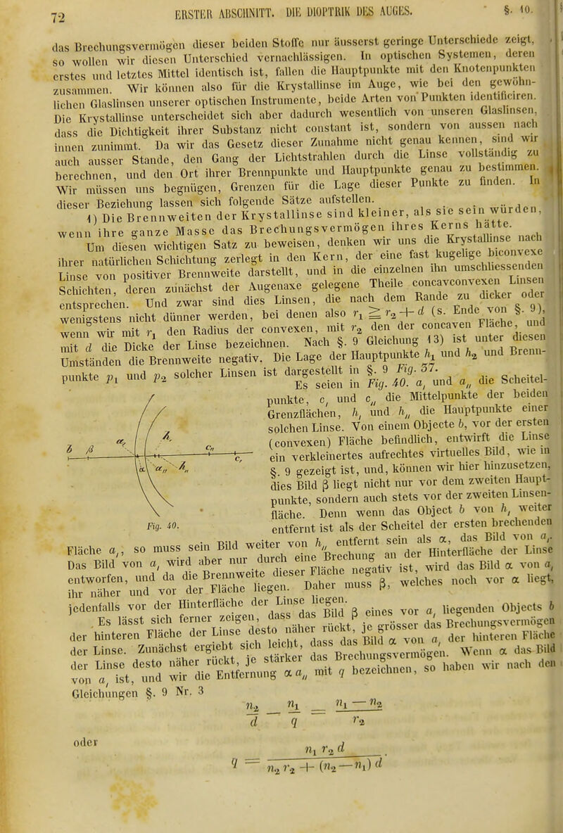 das Brechungsvermögen dieser beiden Stoffe nur äusserst geringe Unterschiede zeigt, . so wollen wir diesen Unterschied vernachlässigen. In optischen Systemen, deren erstes und letztes Mittel identisch ist, fallen die Hauptpunkte mit den Knotenpunkten zusammen. Wir können also für die Krystallinse im Auge, wie bei den gewöhn- lichen Glaslinsen unserer optischen Instrumente, beide Arten von Punkten ident.ficiren. Die KiYStallinse unterscheidet sich aber dadurch wesentlich von unseren Glaslinsen dass die Dichtigkeit ihrer Substanz nicht constant ist, sondern von aussen nach innen zunimmt. Da wir das Gesetz dieser Zunahme nicht genau kennen sind wir •mch ausser Stande, den Gang der Lichtstrahlen durch die Linse vollständig zu Ter Clin und den Ort ihrer ^Brennpunkte und Hauptpunkte genau .u —en , Wir müssen uns begnügen, Grenzen für die Lage dieser Punkte zu finden. In dieser Beziehung lassen sich folgende Sätze aufstellen. würden n Die Brennweiten der Krystallinse sind kleiner, als sie sein wurden, wenn ihre ganze Masse das Brechungsvermögen ihres Kerns hatte. Um desen wcltigen Satz zu beweisen, denken wir uns die Krystallmse nach ihrer^tüSen Schichtung zerlegt in den Kern, der eine Linse von positiver Brennweite darstellt, und in die einzelnen ihn umschhessenüen S h dJ^., deren zunächst der Augenaxe gelegene Theile ---c^^^^ entsprechmi. Und zwar sind dies Linsen, die -^'^^^ ^^^^^-^f ^nde '^^^^ wenigstens nicht dünner werden, bei denen also > r^ + rf (s. Ende ^on y), Tnn wi n^ r den Radius der convexen, mit r, den der concaven Flache und mit Vd^^cke der Linse bezeichnen. Nach §. 9 Gleichung 13) ist unter diesen Ssld^n d^Brennweite negativ. Die Lage ^er Hauptpui^te . und und Brenn- punkte und solcher Linsen ist dargesteUt in J;^-^^^ punkte, c, und c,, die Mittelpunkte der beiden Grenzflächen, h, und A„ die Hauptpunkte einer solchen Linse. Von einem Objecte b, vor der ersten (convexen) Fläche befindUch, entwirft die Linse ein verkleinertes aufrechtes virtueUes Bild, wie in & 9 gezeigt ist, und, können wir hier hinzusetzen, dies Bild ß hegt nicht nur vor dem zweiten Haupt- punkte, sondern auch stets vor der zweiten Linsen- fläche. Denn wenn das Object b von h, weiter entfernt ist als der Scheitel der ersten brechenden c. Fig. iO. nme ... so ™uss sein BM ^fl^2e'BX::^ f:^]^^^^'^^' Das Bild vo„ », wlFd aber J, ™';°,t°^,, „ird das Bild a voi. «, Ä^rvtrÄ%rÄ «kes „001. V.. . lie,. '-i:^.:^^:;rf^:;;fdrdaÄ.^^^ der Wnterea Fläche der Unse J« « '^^fl'ZX der hiuferen Fliicl,. der Linse. Zunächst erg.ebt sich Ic.cht ^ f Wenn et das Bild ^rdie^Äin^r^rrstrÄ:::, i........ Gleichungen §. 9 Nr. 3 Iii d 9 oder n, r. n, — iu d ^ ~ nara + (% —%)'^