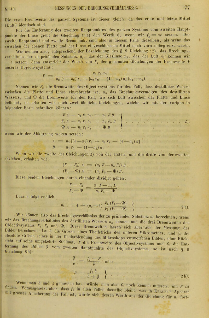 §. 10. Die erste Brennweite des ganzen Systems ist dieser gleich, da das erste und letzte Mittel (Luft) identisch sind. Für die Entfernung des zweiten Hauptpunktes des ganzen Systems vom zweiten Haupt- punkte der Linse giebt die Gleichung iie) den Werth 0, wenn wir fi, — oo setzen. Der i zweite Hauptpunkt und zweite Brennpunkt sind also in dicsfem Falle dieselben, als wenn das j zwischen der ebenen Platte und der Linse eingeschlossene Mittel nach vorn luibegrenzt wären. Wir nennen also, entsprechend der Bezeichnung des §. 9 Gleichung 12), das Brechungs- t verhältniss der zu prüfenden Substanz Mj , das der Glaslinse JZj, das der Luft % können wir — 1 setzen; dann entspricht der Werth von der genannten Gleichungen der Brennweite F unseres Objectivsystems: p _ »2 ri % (I —»2) [«2 — (1 —«2) '^J (2 —'*i) Nennen wir F„ die Brennweite des Objectivsystems für den Fall, dass destillirtes Wasser zwischen die Platte und Linse eingebracht ist, das Brechungsvermögen des destillirten Wassers, und die Brennweite für den Fall, wo sich Luft zwischen der Platte und Linse befindet, so erhalten Avir noch zwei ähnliche Gleichungen, welche wir mit der vorigen in folgender Form schreiben können: FA - - «2 r, ra — n, FB \ F,A - - «2 h ^ n,F,B ( . . . . 2), $ A - - Tin ri wenn wir der Abkürzung wegen setzen: A — [(1 —«2) -I- «2 ra — (1 —«2) <i] B = riir^ — {\ —«2) d. ' Wenn wir die zweite der Gleichungen 2) von der ersten, und die dritte von der zweiten abziehen, erhalten wir : (F—FJ A = («j F~n,F,)B (F„ —<D)/1 = (n,F, — ip)ß. Diese beiden Gleichungen durch einander dividirt geben : F—Fq _ «1 F— ?Iq Fq Fo —$ n,F, — ip Daraus folgt endlich: = IftEl-ä I . .a,. Wir können also das Brechungsverhältniss der zu prüfenden Substanz m, berechnen wenn wir das Brechungsverhältniss des destillirten Wassers kennen und die drei Brennweiten des Objectivsystems F, Fp und <Lk Diese Brennweiten lassen sich aber aus der Messung der Büder berechnen. Ist b die Grösse eines Theilstrichs des unteren Mikrometers, und ß die absolute Grosse seuies in der Ocularblendung des Milcroskops entworfenen BUdes, ohne Rück- sicht auf seme umgekehrte Stellung, F die Brennweite des Objectivsystems ,md f, die Ent- Gkichung 8b) Hauptpunkte des Objectivsystems, so ist nach §. 9 ß _ A-F , ~b — —F— F = JlL \ b-h^ i 2 b). finden^ v ^ f ^'T'''' ''^'^ ''^»«» '«««en, um F zu finden. Vorausgesetzt aber, dass A in allen Fällen dasselbe bleibt, was in Krausp'sTpn.r-, -nu grosser Annäherung der Fall ist, würde sich dessen Werth aus der Gleichimg fii ^ fo