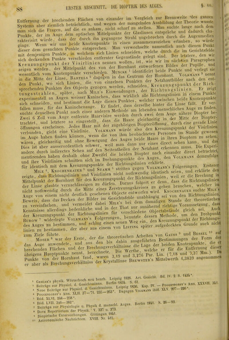 gg KRSTER ABSCHNITT. UlE IJIOI'TRIK Dl'S AUGKS. §• t ' P^Vr^'H^rim Au ; 2[X^lc£ mt^^^^^ de- GlasUnsen ..üsp.ächc und dadurch cha- Punkte, /g f S;,.°^{^eh ^ gegausenc Strahl ungebrochen durcli d.e Augenmed.en SnS'w r wir u £le' wenpu5lUe tn einen ^'f-r--'--^/S'dieB^^ T>untl Iles^r d^»: gesucLen Punkte entsprechen^. ^^Z^^ rtl^^^^^ nüt demjenigen Punkte, in welchem «jf L.^n sein ei^^^^ , ^.^ sich deckenden Punkte verschieden entfernter ^'S^/^^.f^^^'i'; im nächsten Paragraphen Kreu.ungspunkt deiJ^^^^^^^^^^^^ der Pupil e, und in die Mitte der Linse, Bartels/ dagegen n ^ab Cent um ^ «onUautbüder nach den ent- den Punkt, wo sich Linien, die von einzelnen P K?eu7imgspunkt der Rich- sprechendeu Punkten des Objects gezopn werden sc ueu en, Er zeigt tungsstrahlen, später, nach Mile's Enmendung^^^^^^ experimentell an Augen ^veisser Kaninchen, dass wuK^^^ Knotenpunkte sich schneiden, und bestimmt die Lage diesj Punktes w^^^^^^^^ ^.^^^ ^.^^^ fallen muss, für das Kanmchenauge. J^'^^f ^J^e^^^ menschlichen Auge zu finden. suchte denselben Punkt nach einer anderen Methode lebende ^ Zwei 6 Zoll vom Auge entfernte Haarvisire J^^^ckn durch zwe.^^d^^^ ^^.^^^ trachtet, und letztere f , «^'ff^^^^l^Vit ^^^^^^^ durch eine gerade Linie Öffnungen erscheinen. Jedes Haar mit der ^S^'^^r „e Kreuzungspunkt der Visirlimea : verbunden, giebt eine V sirhnie. im Auge haben finden können, wenn d.e von ^^'^j'^^'^^'^'^^^^^ i„ ihren Dioptern zu sehen.^ wären: gleichzeitig und ohne Bf^^-»^S .f ^7^^^ sehen kann, und das Dies ist aber ausserordentlich schwer ^^^ ^ ^Ic^ Ter Netz^^^^^^^^^ erkennen muss. Die Experi- andere durch indirectes Sehen entheile^^^^ ^.^^^^ betrachtet, Ä^sSLtSen^^lÄ ?^'idenüSmit dem K™gspunkte der Folgerungen. Ersterer MiLE ^ Knochenhauer ^ und Stamm ^•^^f •^öCn J , . , seien, und erklärte den zeigte dass Richtungslinien und Visirliuien n^»^';* nothwe^^^^^^ die Brechung in Mittelpunkt der Hornhaut für den Kreuzungspunkt Ricl^^^^ ^^^^ die Rielitungslinien der Linse glaubte vernachlässigen zu dürfen. Uaiaus toiperi c , , ^yelcber im nicht nothwendig durch die Mitte Zerstreuimg^^^^^^^ Auge von einem nicht deutlich el^en^^-lObjecte eM^ Richtungsfin.cn, Beweis, dass das Decken der Bilder .m «esidits elde u^^^^^^^ ^^^^^^ theoretischen zu vereinfachen, und vermeidet «l^be Mn-ES bei dein ü^^^ Kenntnisse allerdings bedenkl.che und in der l''^* 'r ^ Objectahstände gleich sei. Auch der Kreuzungspunkt der Richtungslimen f^'^,^/Methode, um den Drehpunkt BrRow ^ widerlegte Volkma.n's ^^^^^^^^^^^^^^^^^^^ Kreuzungspu,ikt der Richtungs- fi^LÄiSrSe; iÄrrv-riis^^o später aufgedeckten Grunde auch nicht - Se^^^^ der Erste, der die ^^^^ZiSl^^^^^ das Auge anwendete, und aus f^^'f Jf^^'^^^ der beiden Knotenp«.ikte, die e ^rLrBt»^S i::'s,^::'bSL^ mJ..^ ..3330 .„.o,.™,,..  Ibid. XLVI. 2V8-2Ö8'. * Ibid. LVII. 346-382-. u . ,„,n,cl>l Anccs. Dorim 18VI. S. 26 - 93. ' Dcjlriige zur IM.ysiologie u. Physik «f:^'- ^8' » DovE Rcporlorium der l'hysik. • V. Ml ^ ' Dioplrischo Untersiichungon. GölUngon 1841. .n Asli-onomiscbe Nncbriehicn. XVIII. Nr. Mb.