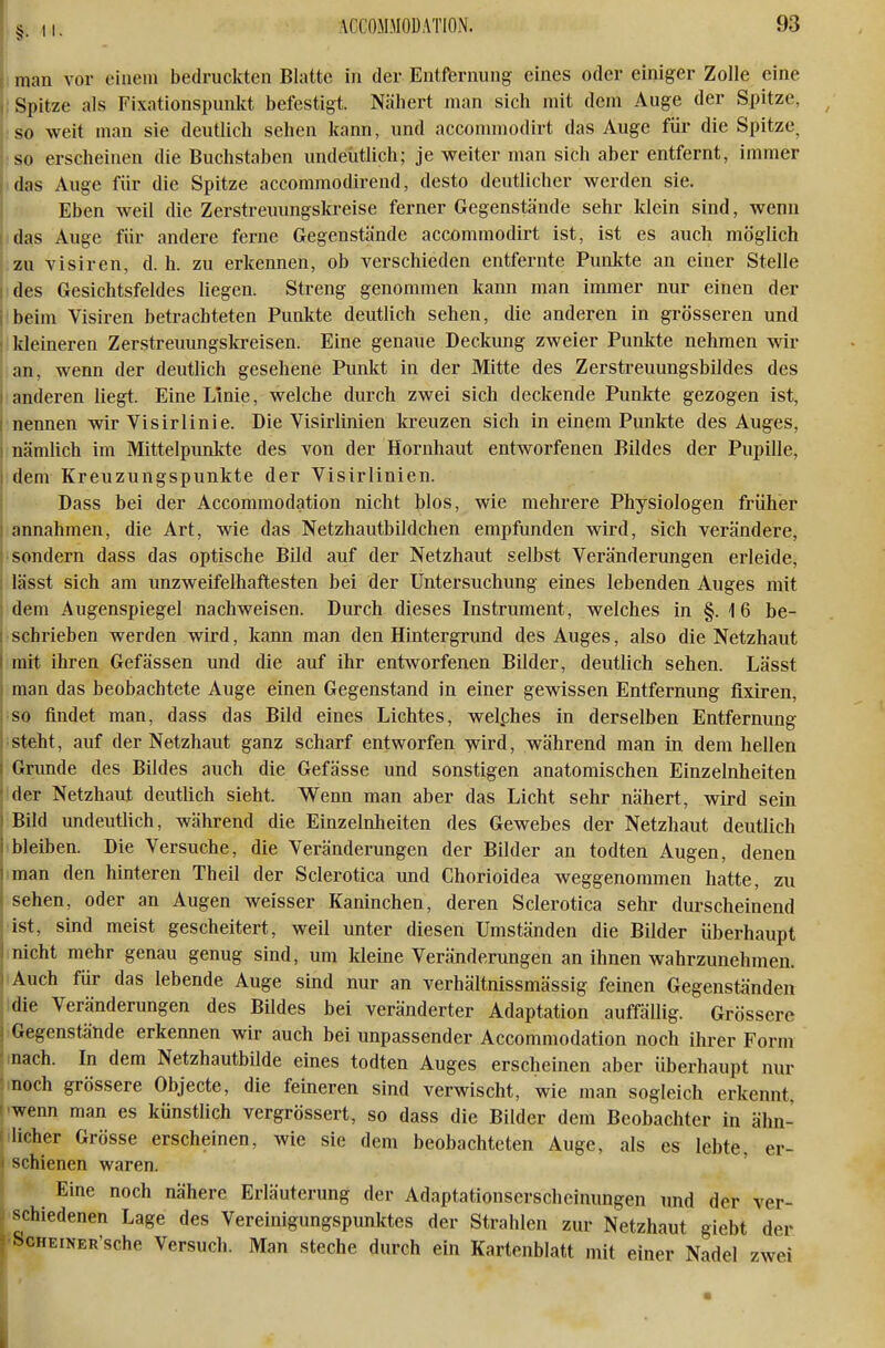 i man vor einem bedruckten Blatte in der Entfernung eines oder einiger Zolle eine Spitze als Fixationspunlct befestigt. Nähert man sich mit dem Auge der Spitze, so weit man sie deutlich sehen kann, und acconmiodirt das Auge für die Spitze^ ■so erscheinen die Buchstaben undeütlich; je weiter man sich aber entfernt, immer idas Auge für die Spitze accommodirend, desto deutlicher werden sie. Eben weil die Zerstreuungskreise ferner Gegenstände sehr klein sind, wenn das Auge für andere ferne Gegenstände accommodirt ist, ist es auch möglich zu Visiren, d. h. zu erkennen, ob verschieden entfernte Punkte an einer Stelle I des Gesichtsfeldes liegen. Streng genommen kann man immer nur einen der j beim Visiren betrachteten Punkte deutlich sehen, die anderen in grösseren und : kleineren Zerstreuungskreisen. Eine genaue Deckung zweier Punkte nehmen wir an, wenn der deutlich gesehene Punkt in der Mitte des Zerstreuungsbildes des I anderen liegt. Eine Linie, welche durch zwei sich deckende Punkte gezogen ist, nennen wir Visirlinie. Die Visirlinien kreuzen sich in einem Punkte des Auges, nämlich im Mittelpunkte des von der Hornhaut entworfenen Bildes der Pupille, dem Kreuzungspunkte der Visirlinien. Dass bei der Accommodation nicht blos, wie mehrere Physiologen früher annahmen, die Art, wie das Netzhautbildchen empfunden wird, sich verändere, • sondern dass das optische Bild auf der Netzhaut selbst Veränderungen erleide, lässt sich am unzweifelhaftesten bei der Untersuchung eines lebenden Auges mit dem Augenspiegel nachweisen. Durch dieses Instrument, welches in §.16 be- schrieben werden wird, kann man den Hintergrund des Auges, also die Netzhaut mit ihren Gefässen und die auf ihr entworfenen Bilder, deutlich sehen. Lässt man das beobachtete Auge einen Gegenstand in einer gewissen Entfernung flxiren, so findet man, dass das Bild eines Lichtes, welphes in derselben Entfernung ;steht, auf der Netzhaut ganz scharf entworfen wird, während man in dem hellen Grunde des Bildes auch die Gefässe und sonstigen anatomischen Einzelnheiten tder Netzhaut deutlich sieht. Wenn man aber das Licht sehr nähert, wird sein Bild undeutlich, während die Einzelnlieiten des Gewebes der Netzhaut deutlich Ibleiben. Die Versuche, die Veränderungen der Bilder an todten Augen, denen iman den hinteren Theil der Sclerotica und Chorioidea weggenommen hatte, zu sehen, oder an Augen weisser Kaninchen, deren Sclerotica sehr durscheinend •ist, sind meist gescheitert, weil unter diesen Umständen die Bilder überhaupt inicht mehr genau genug sind, um kleine Veränderungen an ihnen wahrzunehmen. Auch für das lebende Auge sind nur an verhältnissmässig feinen Gegenständen die Veränderungen des Bildes bei veränderter Adaptation auffällig. Grössere Gegenstände erkennen wir auch bei unpassender Accommodation noch ihrer Form nach. In dem Netzhautbilde eines todten Auges erscheinen aber überhaupt nur noch grössere Objecte, die feineren sind verwischt, wie man sogleich erkennt, -wenn man es künstlich vergrössert, so dass die Bilder dem Beobachter in ähn- i lieber Grösse erscheinen, wie sie dem beobachteten Auge, als es lebte, er- I schienen waren. Eine noch nähere Erläuterung der Adaptationserscheinungen und der ver- schiedenen Lage des Vereinigungspunktes der Strahlen zur Netzhaut giebt der ^ ScHEiNER'sche Versuch. Man steche durch ein Kartenblatt mit einer Nadel zwei