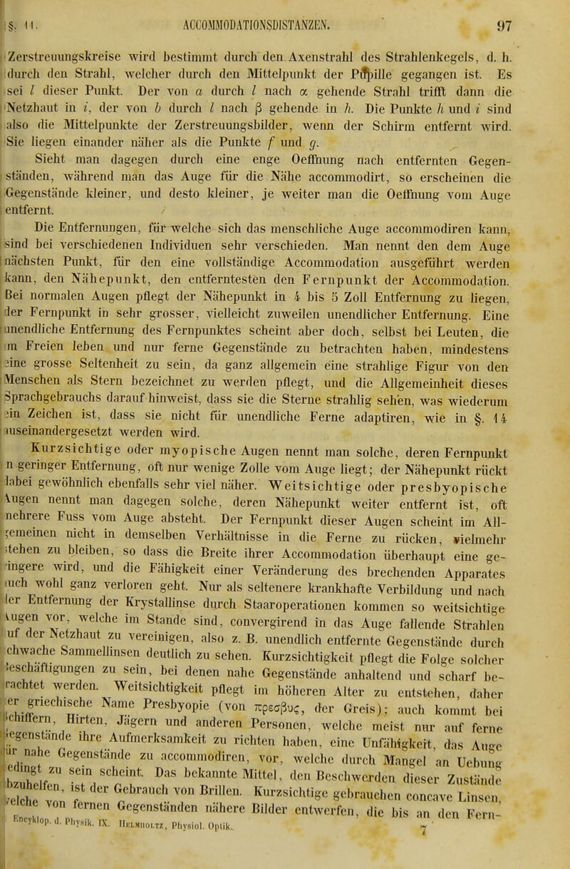i'Zerstreuungskreise wird bestimmt durch den Axenstrahl des Strahlenkegels, d.h. sidurch den Strahl, welcher durch den Mittelpunkt der Pil^ille gegangen ist. Es sei / dieser Puiilft. Der von a durch / nach a gehende Strahl trifft dann die I'Netzhaut in /, der von b durch l nach ß gehende in h. Die Punkte h und i sind 1 also die Mittelpunkte der Zerstreuungsbilder, wenn der Schirm entfernt wird. ■Sie liegen einander näher als die Punkte f und g. Sieht man dagegen durch eine enge Oeffnung nach entfernten Gegen- I ständen, während man das Auge für die Nähe accommodirt, so erscheinen die 1 Gegenstände kleiner, und desto kleiner, je weiter man die Oeffnung vom Auge I entfernt. Die Entfernungen, für welche sich das menschliche Auge accommodiren kann, ■ sind bei verschiedenen Individuen sehr verschieden. Man nennt den dem Auge [nächsten Punkt, für den eine vollständige Accommodation ausgeführt werden kann, den Nähepunkt, den entferntesten den Fernpunkt der Accommodation. Bei normalen Augen pflegt der Nähepunkt in 4 bis 5 Zoll Entfernung zu liegen, |der Fernpunkt in sehr grosser, vielleicht zuweilen unendlicher Entfernung. Eine Iunendliche Entfernung des Fernpunktes scheint aber doch, selbst bei Leuten, die m Freien leben und nur ferne Gegenstände zu betrachten haben, mindestens iine grosse Seltenheit zu sein, da ganz allgemein eine strahlige Figur von den I Menschen als Stern bezeichnet zu werden pflegt, und die Allgemeinheit dieses Sprachgebrauchs daraufhinweist, dass sie die Sterne strahlig sehen, was wiederum iin Zeichen ist, dass sie nicht für unendliche Ferne adaptiren, wie in §. 14 I luseinandergesetzt werden wird. I Kurzsichtige oder myopische Augen nennt man solche, deren Fernpunkt U geringer Entfernung, oft nur wenige Zolle vom Auge liegt; der Nähepunlct rückt labei gewöhnlich ebenfalls sehr viel näher. Weitsichtige oder presbyopische Augen nennt man dagegen solche, deren Nähepunkt weiter entfernt ist, oft nehrere Fuss vom Auge absteht. Der Fernpunkt dieser Augen scheint im All- gemeinen nicht in demselben Verhältnisse in die Ferne zu rücken, vielmehr ;tchen zu bleiben, so dass die Breite ihrer Accommodation überhaupt eine ge- ■mgere wird, und die Fähigkeit einer Veränderung des brechenden Apparates luch wohl ganz verloren geht. Nur als seltenere krankhafte Verbildung und nach ler Entfernung der Krystallinse durch Staaroperationen kommen so weitsichtige ^Jf T; J^^^ ^^''''^ convergirend in das Auge fallende Strahlen ut der Netzhaut zu vereinigen, also z. B. unendlich entfernte Gegenstände durch : chwache Sammellinsen deutlich zu sehen. Kurzsichtigkeit pflegt die Folge solcher .eschaftigungen zu sein, bei denen nahe Gegenstände anhaltend und scharf be~ rnchtet werden. Weitsichtigkeit pflegt im höheren Alter zu entstehen, daher .M- griechische Name Presbyopie (von xpeaßuc, der Greis); auch kommt bei -inttern, Hirten, Jagern und anderen Personen, welche meist nur auf ferne ■< ^'cnstande ihre Aufmerksamkeit zu richten haben, eine Unfähigkeit das Auge nahe Gegenstande zu accommodiren, vor, welche durch Mangel an Uebuna b ühelfen SV'p'f ^^t'?'clen Beschwerden dieser Zustände 0IcL 1 l T gebrauchen concave Linsen, iche von fernen Gegenstanden nähere Bilder entwerfen, die bis an den Fern- '■ncyklop. d, Physik. IX. Helmmoltz, Physiol. Oplik. ^ '