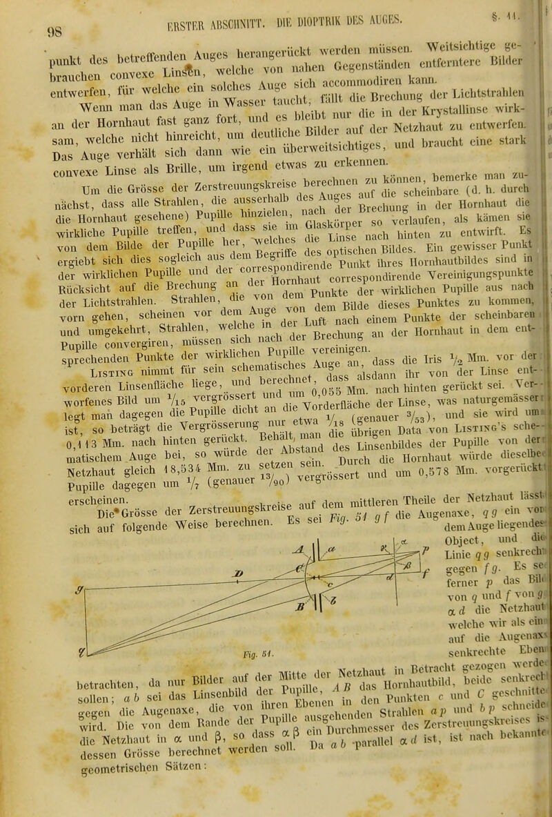 I' 98 Weim ma„ das Auge m Wassev '»f f ^^/'.^ X Kry^tallinse wirk- a„ der Hornhaut fast gauz fort, 7'''''l*, ™' f j,^^^^^^ ,u entwerfen, sam, welehe nicht huKoieht. um ''d^^^^ ^.^^ ^^^^^ Das Auge verhält sich dann wie ein uherwcitsieMiges, unu convexe Linse als Brille, um irgend etwas erkennen. ™^^;:d:eOi.»sseaerZerstre,,nng*re.eheree.^^ wirkliche PupUle treffen, und dass s e im Gl««^^^^^^^^ j^i^ten zu entwft. Es, von dem Bilde der Pupille her, welches Ein gewisser Punkt! ergieht sich dies sogleich avxs «i«^^ ^ffj HornhautbUdes sind itt' de? wirklichen Pupille ^au/^^ Vereinigungspunkte Rücksicht auf die Brechung «^/^^ «^^^^^^.te der wirkMchen PupiUe aus nach der Lichtstrahlen. Strahlen, die von dem Fu^^ ^^^^ ^.^^^^ ^^^^^^^ ^^^^^^^^^ vorn gehen, scheinen vor ^^^/f „ach einem Punkte der scheinbaren Ip^henL pLkt; der -irlüichen P^^^^^^^^ ^dass die Iris V. Mm. vor der Listing nimmt für sein dass alsdann ihr von der Linse ent- vorderen Linsenfläche ^-ge, lui^ hei-echnet ^-s dsdann worfenesBild um Vi5 -e^gros^sert un^ ^^^^^^^^ naturgemasser legt man dagegen die Pup Ue dicht an che vor ^.^ ^^^^ ist^ so heträgt die 7-S-«.^--%,i^^i/^n di übrigen Data'von Listiko's sehe- 0,H3 Mm. nach hinten geruckt ^ff^^^ Linsenbildes der Pupille von der matischem Auge bei, so wurde ^ei Abs and ü ^^^^^^^^^ ^^.^^^ ^.^^ Netzhaut gleich 18,534 f ^J/^^^ Tgrössert und um 0,578 Mm. vorgeruckt Pupille dagegen um V? (genauer /90; o erscheinen. „cVrPi^e auf dem mittleren TheUe der Netzhaut lässt) Die-Grösse der Z^'^^^^^^S'^'^';'gf die Augenaxe, qg cm vow sich auf folgende Weise berechnen. Es sei l'ig- 01 g , dem Auge hegende« Object, und di* Linie qg senkrech gegen f g- Es st ferner p das Bil von q und f von g Oid die Netzhaut welche wir als ein auf die Augenaxv Fig. m- senkrechte Eben .etraehten, da nur Bilder auf der ^^^I::^, Sf Ä sollen; ab sei das LinsenbiUl ^^.«'^^P!'^;;/^; den Punkten c und C geschn.ttc gegen die Augenaxe, die von ^^''^I. ^^^^^ Strahlen ap und bp schneide, wifd. Die vo,i dem Rande der Pupille S^^^^^^^^^^^^^ ^es Zerstreuungskre.ses 1 Netzhaut in a und ß, so dass aß - ^^^l^^^^^^^^^^ ist, ist nach bekannte- dessen Grösse berechnet werden soll. Da a 6 p. geometrischen Sätzen: