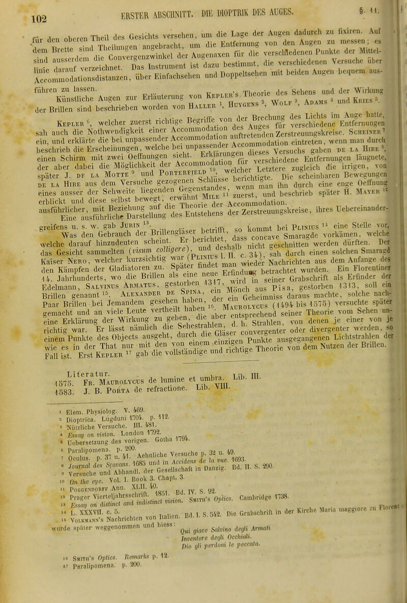„e„, Brette ^^^^^^^^^^^^^ v.rsel,We„e„%un.le der MitteU AT^fatZdläntn, über Einf.ehsehen „„d D„ppel«d,e„ rni. Leiden A„,e„ „e,.e™ ™.. führen zu lassen. Ti.ArM-ic des Sehens und der M^irkung Künstliche Augen zur Erläuterung von «^ J'^^f /^^^^^^ , Ku.es der Brillen sind beschrieben worden von Haller \ Hungens , Wolf , ada. KEPLER 0 welcher zuerst. richtige Begriffe von der B^^^^^^^^^ ^^rsSdll^EÄ^ntn sah auch die Nothwendigkeit einer f° '^-1^^^^ Scheper t ein, und erklärte die bei unpassender Accommodatu^^^^^ b durch beschrieb die Erscheinungen welche her unpas emk^A^^^^ ^ s, einen Schirm mit zwei Oeffnungen s eht. ^rl la™n„e^^^^ Entfernungen läugnete, der aber dabei die Möglichkeit der Accommodation^^^^ ^.^ später J. DF LA Motte « und ^^^''^^^'X^X^ThtZ^Ü^^^^^ scheinbaren Bewegungen DE LA HiRE aus dem Versudre gezoge^nen S 1^^^^^^^^^^ ^.vennS ihn durch eine enge Oeffnung eines ausser der Sehweite hegenden Gegenstandes, wen ,,,g,i,,ieb später H. Ma^er erblickt und diese selbst beweg , erwah.^^^^^^^^^^ ^ ^^^S^ÜsmilrlSÄetg Zerstreuungskreise, ihres üebere.nanderl de^aSl^rSerBrilleng^ser betn^, ^^^^^^^^ voS^S welche darauf hinzudeuten scheint. Er l^^^f ^f^* dass onca. e ^^^^^^ ^^^^^^^ das Gesicht sammelten {vmm f ^^^'^^J'p ™? ', „ c 34) sah durch einen solchen Smaragd Kaiser Nero, welcher kurzsichtig ^J^^ (Pliniijs b 11^ ^ ^er'Nachrichten aus dem Anfange des den Kämpfen der Gladiatoren zu. Spatei findet ^'J^t^achtet wurden. Ein Florentiner U. Jahrhunderts, wo die Brillen als '^l'l«/;,^,^^^^'f/S?^^^ Grabsclirift als Erfinder der Edelmann, Salvinus Armatus, S^^t^^^^^ 17, ^^^^^^ ^^^^^^^^ ,,313, soll em BriUen genannt Alexat^der de Spina ein ^»'^g^.^^ ^{J^, „.achte, solche nach- Paar Brillen bei Jemandem g'^^^^^^^, ^^n >^ MaI^^^^^^^^ (U94 bis 1375) versuchte spater gemacht und an viele Leute vertheilt haben • »l^™;';^,^,^^^ seiner Theorie vom Sehen un- line Erklärung der Wirkung d h S ahlen, von denen je einer von je 1575.''Fr.'maurolvcüs de lumine et umbra. üb. IB. 4Ö83. J. B. Porta de refractione. Lib. viu. > Elem. Phvsiolog. V. 469. Dioptrica. Lngduni 1704. p. H2. ' Nützliche Versuche. HI. 481. ' Essay on vision. London 1792. « Ucbersetzung des vorigen. Golha 1794. : E'urT37 u'/rAehnliche Versuche p. j« u. 49. .0 ün tue eye. Vol. I. Book 3^ Cl,apt. 3. 11 PofiGF.NDORFF Ann. XLll. w- g y2 'i^!. V.. U.„o„, na.S.0>. Or..*.. . -r K«. M.r. ,„.,..... » wurde spiUcr weggenommen und h.ess. ^^^^ def Amiali Jnvenlorc degli Occhiali. Dio flii pcriloiit Ic peccata. if. Sjiitii'.s OpUcs. nemark.1 p. 12. rnralipomcna. p- 200.