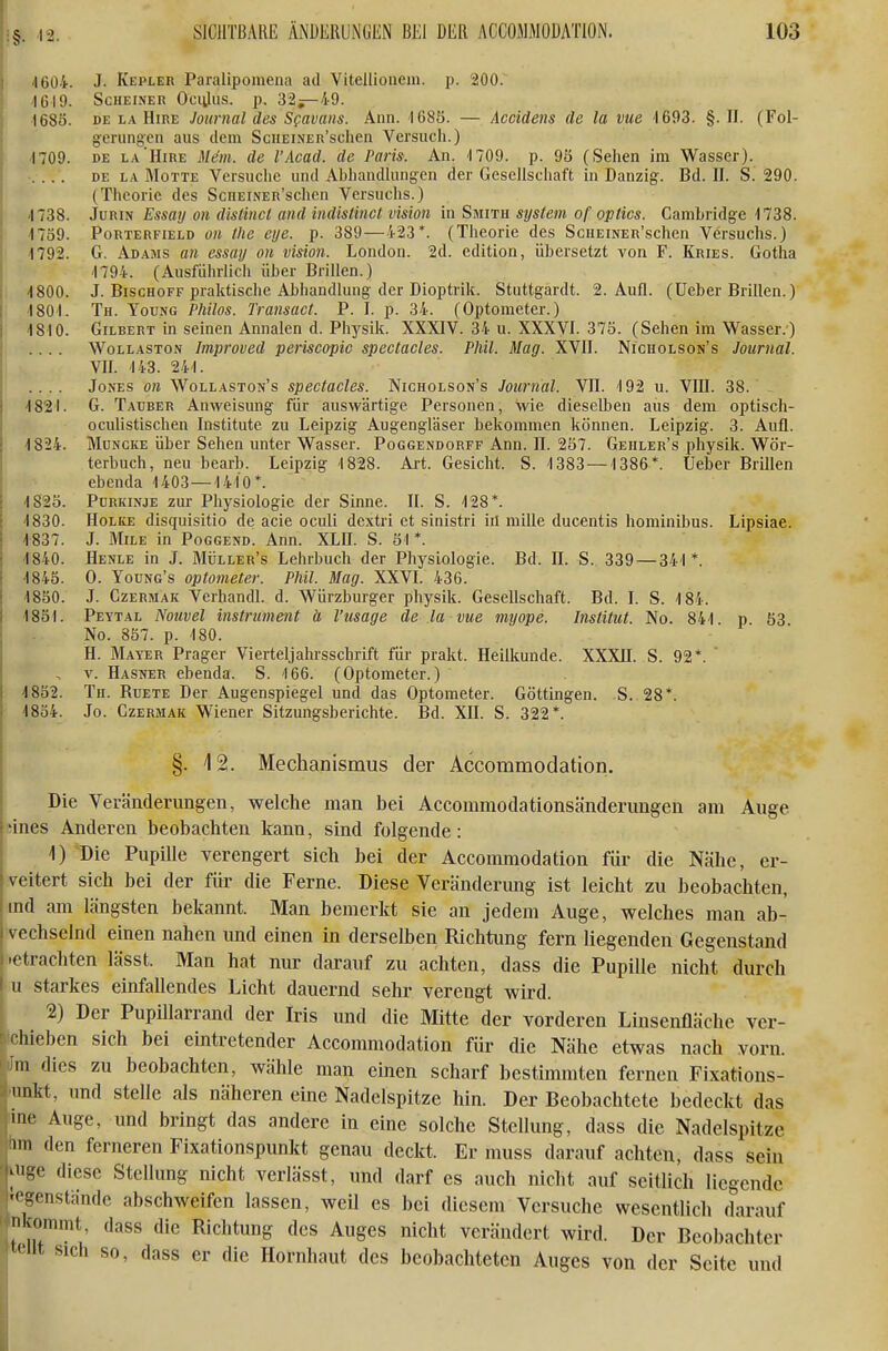 ( 4604. J. Kepler Paralipomena ad Vitellioueni. p. 200. -1619. Scheiner Ociiliis. p. 32^—49. 1685. DE LA HiRE Journal des Sfavans. Ann. 1685. — Accldens de la vue 1693. §. II. (Fol- giCrungen aus dem ScnEiNER'schen Versuch.) 1709. DE L.v'HiRE Mein, de l'Acad. de Paris. An. 4 709. p. 9ö (Sehen im Wasser). .... DE LA Motte Versuche und Abhandhmg-en der Gesellschaft in Danzig-. Bd. II. S. 290. (Theorie des ScnEiNER'schen Versuchs.) 4738. JuRiN Essay on distincl and indistinct vision in Smith System of optics. Cambridge 4738. 4759. PoRTERFiELD öK the eye. p. 389 — 423*. (Theorie des ScHEiNER'sclien Versuchs.) 4792. G. Adams an essay on vision. London. 2d. edition, übersetzt von F. Kries. Gotha 4794. (Ausfiihrlicli über Brillen.) 4800. J. BiscHOFF praktische Abhandlung der Dioptrik. Stuttgardt. 2. Aufl. (lieber Brillen.) I 4 804. Th. Young Philos. Transact. P. I. p. 34. (Optometer.) 4840. Gilbert in seinen Annalen d. Physik. XXXIV. 34 u. XXXVI. 375. (Sehen im Wasser.) .... WoLLASTON Improved periscopic spectacles. Phil. Mag. XVII. Nicholson's Journal. VII. 443. 244. .... Jones on Wollaston's spectacles. Nicholson's Journal. VII. 4 92 u. VIII. 38. ^ 1821. G. Tauber Anweisung für auswärtige Personen, wie diesell)en aus dem optisch- ocuhstischen Institute zu Leipzig Augengläser bekommen können. Leipzig. 3. Aufl. 4824. MuNCKE über Sehen unter Wasser. Poggendorff Ann. II. 2ö7. Gehler's physik. Wör- terbuch, neu bearb. Leipzig 4828. Ai-t. Gesicht. S. 4383 — 4386*. Ueber Brillen ebenda 4403 — 4 410*. 4S25. Purkinje zur Physiologie der Sinne. II. S. 428*. 4830. Holke disquisitio de acie oculi dextri et sinistri iil mille ducentis hominibus. Lipsiae. 1837. J. MiLE in Poggend. Ann. XLB. S. S4 *. 4840. Henle in J. Müller's Lehrbuch der Physiologie. Bd. II. S. 339 — 344 *. 4845. 0. Young's Optometer. Phil. Mag. XXVI. 436. 4850. J. CzERMAK Verhandl. d. Würzburger physik. Gesellschaft. Bd. I. S. 4 84. 4851. Peytal Noiwel instrummt ä l'usage de la vue myope. Institut. No. 844 p 53 No. 857. p. 480. H. Mayer Prager Vierteljahrsschrift für prakt. Heilkunde. XXXII. S. 92*. ' V. Hasner ebenda. S. 4 66. (Optometer.) 4852. Th. Ruete Der Augenspiegel und das Optometer. Göttingen. S. 28*. 4854. Jo. Czermak Wiener Sitzungsberichte. Bd. XH. S. 322*. §. 4 2. Mechanismus der Accommodation. Die Veränderungen, welche man bei Accommotlationsänderungen am Auge iines Anderen beobachten kann, sind folgende: 1) Die Pupille verengert sich bei der Accommodation für die Nähe, er- veitert sich bei der für die Ferne. Diese Veränderung ist leicht zu beobachten, md am längsten bekannt. Man bemerkt sie an jedem Auge, welches man ab- vechselnd einen nahen und einen in derselben Richtung fern liegenden Gegenstand .etrachten lässfc. Man hat nur darauf zu achten, dass die Pupille nicht durch u starkes einfallendes Licht dauernd sehr verengt wird. 2) Der Pupillarrand der Iris und die Mitte der vorderen Linsenfläche ver- Ichieben sich bei eintretender Accommodation für die Nähe etwas nach vorn. im dies zu beobachten, wähle man einen scharf bestimmten fernen Fixations- 'unkt, und stelle als näheren eine Nadelspitze hin. Der Beobachtete bedeckt das ime Auge, und bringt das andere in eine solche Stellung, dass die Nadelspitze lim den ferneren Fixationspunkt genau deckt. Er muss darauf achten, dass sein vuge diese Stellung nicht verlässt, und darf es auch nicht auf seitlich liegende tegenstände abschweifen lassen, weil es bei diesem Versuche wesentlich darauf nlfonimt, dass die Richtung des Auges nicht verändert wird. Der Beobachter t<'llt sich so, dass er die Hornhaut des beobachteten Auges von der Seite und