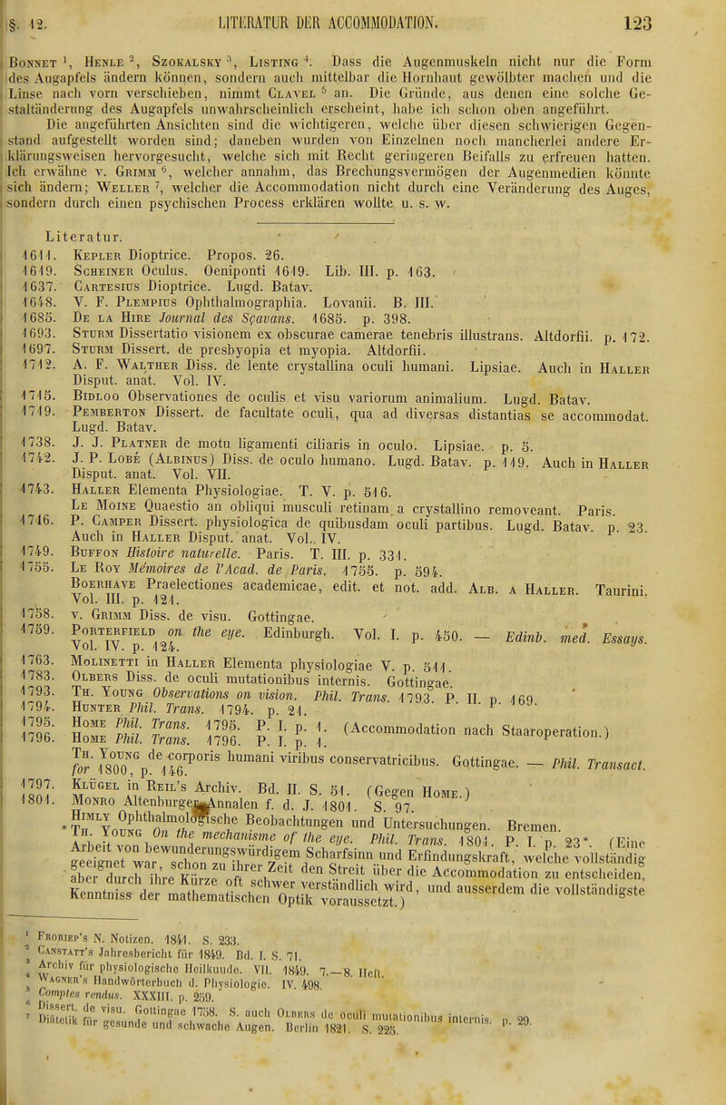 I /Bonnet', Henle-, Szokalsky Listing'. Dass die Augenmuskeln nicht nur die Form des Augapfels ändern können, sondern aucii mittelbar die Hornhaut gewölbter machen und die ! Linse nach vorn verschieben, nimmt Glavel * an. Die (uiinde, aus denen eine solche Ge- I Staltänderung des Augapfels unwahrscheinlich erscheint, habe ich schon oben angeführt. Die angeführten Ansichten sind die wichtigeren, welche über diesen schwierigen Gegen- f stand aufgestellt worden sind; daneben wurden von Einzelnen noch mancherlei andere Er- 1 klärungsweisen hervorgesucht, welche sich mit Recht geringeren Beifalls zu erfreuen hatten. Ich erwähne v. Grimm welcher annahm, das Brechungsvermögen der Augenmedien könnte sich ändern; Weller ^, welcher die Accommodation nicht durch eine Veränderung des Auges, sondern durch einen psychischen Process erklären wollte u. s. w. Literatur. IGM. Kepler Dioptrice. Propos. 26. '1610. Scheiner Oculus. Oeniponti '1619. Lib. III. p. 163. 4637. Cartesius Dioptrice. Lugd. Batav. -IC'i-S. V. F. Plempius Ophthalmographia. Lovanii. B. III. 4 685. De la Hire Journal des Sfavans. 1685. p. 398. -1693. Sturm Dissertatio visionem ex obscurae camerae tenebris illustrans. Altdorfii. p.-172. 1697. Sturm Dissert. de presbyopia et myopia. Altdorfii. 1712. A. F. Walther Diss. de lente crystallina oculi humani. Lipsiae. Auch in Haller Disput, anat. Vol. IV. 1715. BiDLOo Observationes de oculis et visu variorum animalium. Lugd. Batav. 1719. Pemberton Dissert. de facultate oculi, qua ad diversas distantias se accommodat. Lugd. Batav. 1738. J. J. Platner de motu ligamenti ciliaris in oculo. Lipsiae. p. 5. 1742. J. P. Lobe (Albinos) Diss. de oculo humano. Lugd. Batav. p. 119. Auch in Haller Disput, anat. Vol. VH. i-*« 4743. Haller Elementa Physiologiae. T. V. p. 616. Le Moine Quaestio an obliqui musculi retinam a crystallino removeant. Paris 1746. P. Camper Dissert. physiologica de quibusdam'oculi partibus. Lugd. Batav p 3 Auch in Haller Disput, anat. Vol.. IV. 1749. BuFFON Hisloire naturelle. Paris. T. III. p. 331. 4755. Le Roy Mimoires de l'Acad. de Paris. 1755. p. 594. BoERHAVE Praelectiones academicae, edit. et not. add. Alb. a Haller. Taurini Vol. III. p. 121. ' 1738. V. Grimm Diss. de visu. Gottingae. 1759. PoRTERFiELD the eye. Edinburgh. Vol. I. p. 450. - Edinb. med. Essays. 1763. MoLiNETTi in Haller Elementa physiologiae V. p Sil 1783. Olbers Diss. de oculi mutationibus internis. Gottingae HuNTlrp5.''S?T79T '^2^ ^- p- ' ml: S: 'S. l: [ l: \: (Accommodation nach Staaroperation.) rorm™,'p!''l4r°' humani viribus conservatricibus. Gottingae. - Phil. Transact. 1797. Klügel in Reil's Archiv. Bd. IL S. 51. (Gegen Home.) 1801. MoNRo Altenburgeijglnnalen f. d. J 1801 S 97 *T™ YoüSfotÄ'';' ^^«'^«'^i't^^^ «d Untersuchungen. Bremen. Ln yoviiG On the mechamsme of the eye. Phil. Tram '1801 P I n 23* fEino ?be durcrihre KIWpVf . ^^'V^ ^^'^ Accommodation zu entscheiden, ^r£t^i^::.^c^^f:^^^ --^ ^^^^^^^^ ^^^^^^^^^^^ Froriep's N. Notizen. 1841. S. 233. Cansiatt'.s Jahresbericht für 1849. Bd. I. S. 71. Archiv für physiologisclie HcilkuiHle. VII. 1849. 7 — 8 lieft WACNEn's Handwörterbuch d. Physiologie. IV. 498 Comptes rendns. XXXIII. p. 2fi9 Sistelik a/T- ° «■■■■^s 'le oeuli nuualionihus internis U'nteiik f„r gesunde und schwache Augen. Berlin 1821 S m ''C'^' 1). 29.