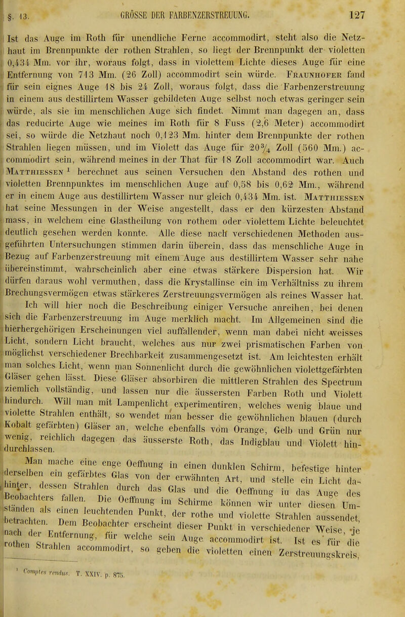 Ist das Auge im Roth für unendliche Ferne acconimodirt, steht also die Netz- haut im Brennpunkte der rothen Strahlen, so liegt der Brennpunkt der violetten 0,434 Mm. vor ihr, woraus folgt, dass in violettem Lichte dieses Auge für eine Entfernung von 713 Mm. (26 Zoll) accommodirt sein würde. FRAumiOFER fand für sein eignes Auge 18 bis 24 Zoll, woraus folgt, dass die'Farbenzerstreuung in einem aus destillirtem Wasser gebildeten Auge selbst noch etwas geringer sein i würde, als sie im menschlichen Auge sich findet. Nimmt man dagegen an, dass ; das reducirte Auge wie meines im Roth für 8 Fuss (2,6 Meter) accommodirt sei, so würde die Netzhaut noch 0,123 Mm. hinter dem Brennpunkte der rothen I' Strahlen liegen müssen, und im Violett das Auge für 20% Zoll (560 Mm.) ac- \ commodirt sein, während meines in der That für 18 Zoll accommodirt war. Auch ' Matthiessen ^ berechnet aus seinen Versuchen den Abstand des rothen und violetten Brennpunktes im menschlichen Auge auf 0,-58 bis 0,6a Mm., während er in einem Auge aus destillirtem Wasser nur gleich 0,434 Mm. ist. Matthiessen ihat seine Messungen in der Weise angestellt, dass er den kürzesten Abstand [imass, in welchem eine Glastheilung von rothem oder violettem Lichte beleuchtet i deutlich gesehen werden konnte. Alle diese nach verschiedenen Methoden aus- 1 geführten Untersuchungen stimmen darin überein, dass das menschliche Auge in : Bezug auf Farbenzerstreuung mit einem Auge aus destillirtem Wasser sehr nahe : übereinstimmt, wahrscheinlich aber eine etwas stärkere Dispersion hat. Wir dürfen daraus wohl vermuthen, dass die Krystalünse ein im Verhältniss zu ihrem Brechungsvermögen etwas stärkeres Zerstreuungsvermögen als reines Wasser hat. Ich will hier noch die Beschreibung einiger Versuche anreihen, bei denen Isich die Farbenzerstreuung im Auge merklich macht. Im Allgemeinen sind die 1 hierhergehörigen Erscheinungen viel auffallender, wenn man dabei nicht -weisses Licht, sondern Licht braucht, welches aus nur zwei prismatischen Farben von möglichst verschiedener Brechbarkeit zusammengesetzt ist. Am leichtesten erhält man solches Licht, wenn man Sonnenlicht durch die gewöhnlichen violettgefärbten Glaser gehen lässt. Diese Gläser absorbiren die mittleren Strahlen des Spectrum ziemlich vollständig, und lassen nur die äussersten Farben Roth und Violett hindurch. Will man mit Lampenlicht experimentiren, welches wenig blaue und violette Strahlen enthält, so wendet man besser die gewöhnlichen blauen (durch Kobalt gefärbten) Gläser an, welche ebenfalls vom Orange, Gelb und Grün nur wenig reichlich dagegen das äusserste Roth, das Indigblau und Violett hin- (lurchlassen. Man mache eine enge OelTnung in einen dunklen Schirm, befestige hinter .rselben em gefärbtes Glas von der erwähnten Art, und stelle ein £ich dt ^:nter, dessen Strahlen dtirch das Glas und die OelTnung iu d Auge de Beobachters fallen. Die Oeffnung im Schirme können wii unter dies^i Um ina h J p erscheint dieser Punkt in verschiedener Weise -ie otei ^'^ ^^^ accommodirt ist. Ist es'für'd e irothen^^tral^^^ ^^^^^ ^^.^ ^.^^^^^^^ ^. ^^^^ Zerstrouungsicreis' Vomyitex rmdun. T. XXIV. p. 875.