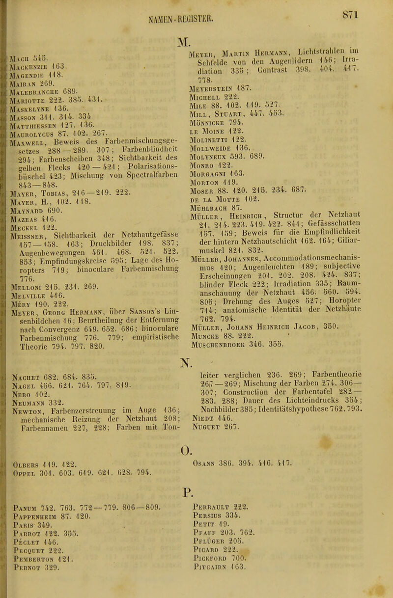 M \I \cn ö45. Mackenzie IG3. Magendie 118. \1airan 269. Malebranche ü89. Mariotte 2'22. 38ö. 431. Maskelyne 130. Masson 311. 314. 334 Mattiiiessen -127. 136. M\UROLYCUS 87. 102. 267. Maxwell, Beweis des Farbenmisduing-sge- sctzes 288 — 289. 307; Faibenliliiidheit 294; Farbensclieiben 348; Slclitbaikeit des gelben Flecks 420 — 421; Polaiisations- büscbel 423; Äliscluing von Spectralfarben 843—848. MVYER, Tobias, 216-219. 222. Mayer, H., 102. 118. Maynard 690. Mazeas 416. Meckel 122. Meissner, Sichtbarkeit der Netzhautgefässe ,|57_168. 163; Druckbilder 198. 837; AugenbeAvegungen 461. 408. 321. 522. 853; Enipfindungskreise 593; Lage des Ho- ropters 719; binoculare Farbenmischung 776. Mello.m 215. 231. 269. Melville 416. Mery 190. 222. Meyer, Georg Hermann, über Sanson's Lin- senbildchen 16; Beurtheilung der Entfernung nach Convergenz 649. 652. 686; binoculare Farbenmischung 776. 779; empiristische Theorie 794. 797. 820. Meyer, Martin Her.mann, Lichtstrahlen im Sehfelde von den Augenlidern 146; Irra- diation 335; Contrast 398. 404. 41 i. 778. Meyerstein 187. Miciiell 222. MiLE 88. 102. 119. 527. Miel, Stuart, 447. 453. mönnicke 794. LE MOINE 122. Molinetti 122. mollweide 136. MoLYNEUx 593. 689. Monro 122. Morgagni 163. Morton 119. Moser 88. 120. 215. 234. 687. DE LA Motte 102. MÜHLBACH 87. Müller, Heinrich, Structur der Netzhaut 21. 214.223.419.422. 841; Gefässschatten 157. 159; Beweis für die Empfindlichkeit der hintern Netzhautschicht 162. 164; Ciliar- muskel 821. 832. MÜLLER, Johannes, Accommodationsmechanis- mus 120; Augenleuchten 189; subjective Erscheinungen 201. 202. 208. 424. 837; blinder Fleck 222; Irradiation 335; Raum- anschauung der Netzhaut 456. 560. 594. 805; Drehung des Auges 527; Horopter 714; anatomische Identität der Netzhäute 762. 794. MÜLLER, Johann Heinrich Jacob, 350. Muncke 88. 222. Muschenbroek 346. 353. Nachet 682. 684. 835. Nagel 456. 621. 764. 797. i Nero 102. Neumann 332. Newton, Farbenzerstreuung mechanische Reizung der Farbemiamen 227, 228; im Auge Netzhaut Farben mit 136; 208; Ton- leiter verglichen 236. 269; Farbentheorie 26,7—269; Mischung der Farben 274. 306— 307; Construction der Farbentafel 282 — 283. 288; Dauer des Lichteindrucks 354; Nachbilder 385; Identitätshypothese 702.793. Niedt 146. NuGUET 267. Olbers 119. 122. OppEL 301. 603. 619. 621. 628. 794. Panüm 742. 763. 772 — 779. 806 — 809. Pappenheim 87. 120. Paris 349. Parrot 122. 35Ö. Peclet 146. Pecquet 222. Pemberton 121. Pernot 329. 0. Osann 386. 394. 416. 417. P. Perrault 222. Persius 334. Petit 19. Pfaff 203. 702. Pflüger 205. Picard 222. - PiCICFORD 700. PlTCAIRN 103.