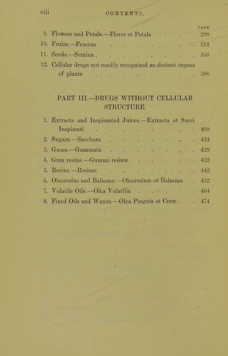 PACK 9. Flowers and Petals.—Flores et Petala . . . 299 10. Fruits.—Fructus 314 11. Seeds.—Semina 358 12. Cellular drugs not readily recognized as distinct organs of plants 386 PAET III.—DRUGS WITHOUT CELLULAR STRUCTURE. 1. Extracts and Inspissated Juices.—Extracta et Succi Inspissati . 409 2. Sugars.—Sacchara ...... . 424 3. Gums.—Gummata ...... . 429 4. Gum resins.—Gummi-resinge .... . 432 5. Resins.—Resinae . 442 6. Oleoresins and Balsams.—Oleoresinae et Balsama . 452 7. Volatile Oils.—Olea Yolatilia . . . . 464 8. Fixed Oils and Waxes.—Olea Pinguia et Cerae . . 474