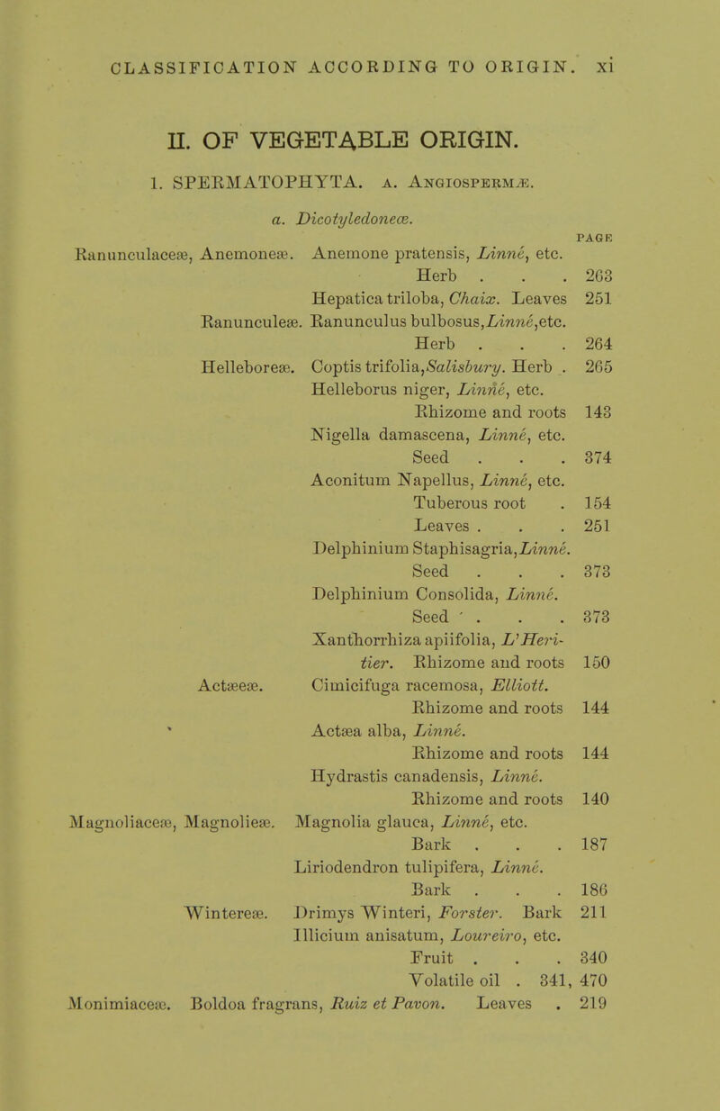 n. OF VEGETABLE ORIGIN. 1. SPEKMATOPHYTA. a. ANGiosPERMiR. a. Dicotyledonece. PAGK Ranunculacese, Anemoneae. Anemone pratensis, Linne, etc. Herb . . .203 Hepatica triloba, Chaix. Leaves 251 Ranunculese. Kanunculus bulbosus,Z/inwe,etc. Herb . . .264 Helleborese. Coptis iTiioW^^,Salisbury. Herb . 265 Helleborus niger, Linne, etc. Rhizome and roots 143 Nigella damascena, Linne, etc. Seed . . .374 Aconitum Napellus, Linne, etc. Tuberous root . 154 Leaves . . .251 Delphinium Staphisagria,imwe. Seed . . .378 Delphinium Consolida, Linne. Seed ' . . .373 Xantliorrhizaapiifolia, UHeri- tier. Rhizome and roots 150 Actseese. Cimicifuga racemosa, Elliott. Rhizome and roots 144 Actsea alba, Linne. Rhizome and roots 144 Hydrastis canadensis, Linne. Rhizome and roots 140 MagnoliacejB, Magnoliese. Magnolia glauca, Linne, etc. Bark . . .187 Liriodendron tulipifera, Linne. Bark . . .186 Wintereae. Drimys Winteri, Forster. Bark 211 Illicium anisatum, Loureiro, etc. Fruit . . .340 Volatile oil . 341, 470 Monimiacete. Boldoa fragrans, Pawn. Leaves . 219