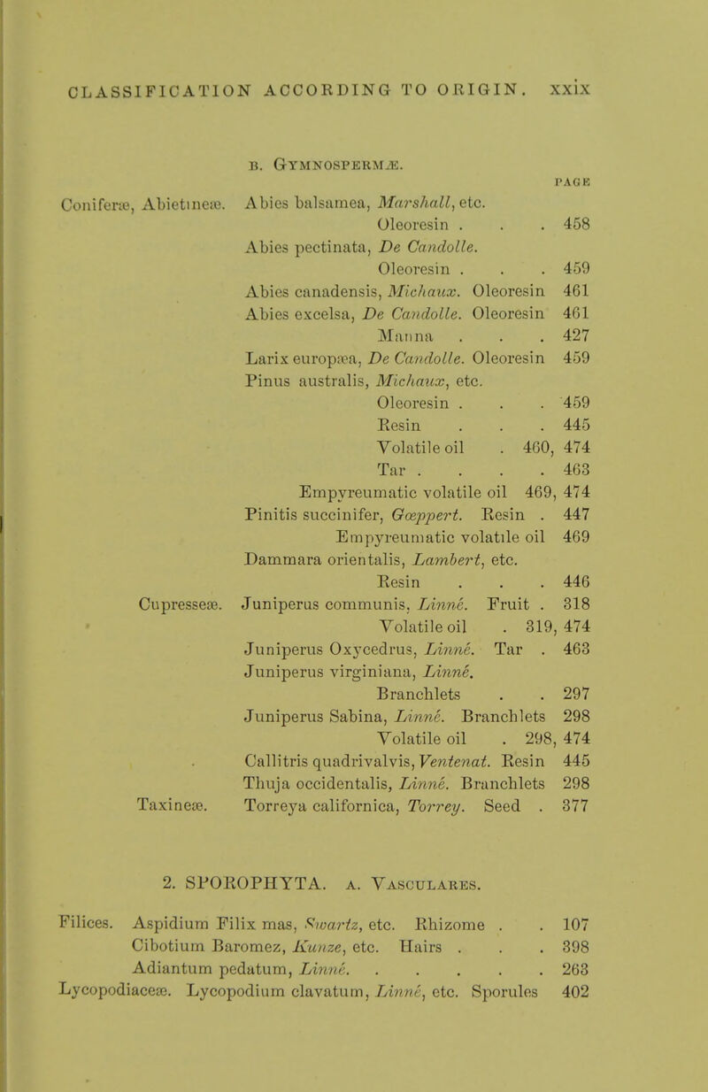 B. GYMNOSPERMiE. PAGE Conifene, Abietinene. Abies balsamea, Marshall, etc. Oleoresin . . . 458 Abies pectinata, De Candolle. Oleoresin , . . 459 Abies canadensis, Michaux. Oleoresin 461 Abies excelsa, De Candolle. Oleoresin 401 Manna . . .427 Larix europa?a, i)e Ca??/?oZ/e. Oleoresin 459 Pinus australis, Michaux, etc. Oleoresin . . . 459 Eesin . . . 445 Volatile oil . 460, 474 Tar . . . .463 Empyreumatic volatile oil 469, 474 Pinitis succinifer, Oceppert. Eesin . 447 Empyreumatic volatile oil 469 Dammara orientalis, Lambert, etc. Eesin . . . 446 CupresseJB. Juniperus communis, Linne. Fruit . 318 Volatile oil . 319,474 Juniperus Oxycedrus, Linne. Tar . 463 Juniperus virginiaua, Linne. Branchlets . . 297 Juniperus Sabina, Linne. Branchlets 298 Volatile oil . 298, 474 Callitris quadrivalvis, Ventenat. Eesin 445 Thuja occidentalis, Linne. Branchlets 298 Taxinese. Torreya californica, Torrey. Seed . 377 2. SPOEOPHYTA. a. Vasculares. Filices. Aspidium Filix mas, Slwariz, etc. Ehizome . . 107 Cibotium Baromez, Kunze, etc. Hairs . , . 398 Adiantum pedatum, Linne 263 Lycopodiaceae. Lycopodium clavatum, Linne, etc. Sporules 402