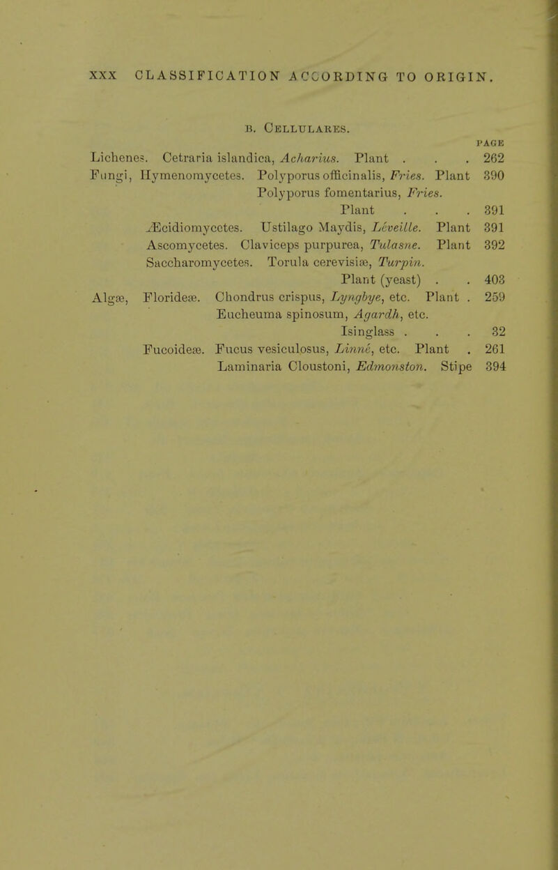 B. Cellulares. I'AGE Lichene?. Cetraria islandica, Acharius. Plant . . . 262 Fungi, Hymenomycetes. Polyporusofficinalis, F?'ies. Plant 390 Polyporus fomentarius, Fries. Plant . . .391 ^Ecidiomycctes. Ustilago Maydis, LcveiUe. Plant 391 Ascomycetes. Claviceps purpurea, Tulasne. Plant 392 Saccharomycetes. Torula cerevisife, Turpin. Plant (yeast) . . 403 Algae, FlorideiB. Chondrus crispus, Lyngbye, etc. Plant . 259 Eucheuma spinosum, Agardh, etc. Isinglass ... 32 Fucoidete. Fucus vesiculosus, Linnc, etc. Plant . 261 Laminaria Cloustoni, Edmonston. Stipe 394