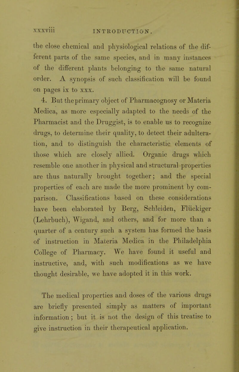 XXXVlll INTRODUCTION. the close chemical and physiological relations of the dif- ferent parts of the same species, and in many instances of the different plants belonging to the same natural order. A synopsis of such classification will be found on pages ix to xxx. 4. But the primary object of Pharmacognosy or Materia Medica, as more especially adapted to the needs of the Pharmacist and the Druggist, is to enable us to recognize drugs, to determine their quality, to detect their adultera- tion, and to distinguish the characteristic elements of those which are closely allied. Organic drugs which resemble one another in physical and structural properties are thus naturally brought together; and the special properties of each are made the more prominent by com- parison. Classifications based on these considerations have been elaborated by Berg, Schleiden, Fliickiger (Lehrbuch), Wigand, and others, and for more than a quarter of a century such a system has formed the basis of instruction in Materia Medica in the Philadelphia College of Pharmacy. We have found it useful and instructive, and, with such modifications as we have thought desirable, we have adopted it in this work. The medical properties and doses of the various drugs are briefly presented simply as matters of important information; but it is not the design of this treatise to give instruction in their therapeutical application.