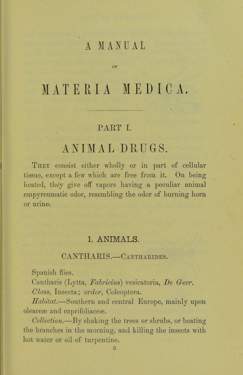 A MANUAL OF MATERIA MEDICA. PART I. ANIMAL DRUGS. They consist either wholly or in part of cellular tissue, except a few which are free from it. On being heated, they give off vapors having a peculiar animal empyreumatic odor, resembling the odor of burning horn or urine. 1. ANIMALS. CANTHARIS.—Cantharides. Spanish flies. Cantharis (Lytta, Fahricius) vesicatoria, De G-eer. Class^ Insecta; order^ Coleoptera. Habitat.—Southern and central Europe, mainly upon oleaceae and caprifoliace^e. Collection.—By shaking the trees or shrubs, or beating tlie branches in the mornino;, and killino; the insects with hot Avater or oil of turpentine. 3