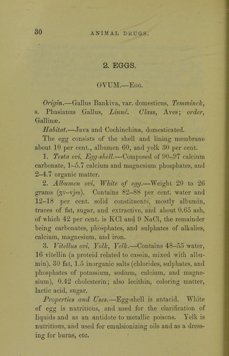 2. EGGS. OVUM.—Egg. Origin.—Gallus Bankiva, var. domesticus, Temminch^ s. Phasianus Gallus, LinnL Class, Aves; order, Gallinae. Habitat.—Java and Cochinchina, domesticated. The egg consists of the shell and lining membrane about 10 per cent,, albumen 60, and yolk 30 per cent. 1. Testa ovi, Eggshell.—Composed of 90-97 calcium carbonate, 1—5.7 calcium and magnesium phosphates, and 2—4.7 organic matter. 2. Albumen ovi, White of egg.—Weighc 20 to 26 grams (,:^v-vjss). Contains 82-88 per cent, water and 12—18 per cent, solid constituents, mostly albumin, traces of fat, sugar, and extractive, and about 0.65 ash, of which 42 per cent, is KCl and 9 NaCl, the remainder being carbonates, phosphates, and sulphates of alkalies, calcium, magnesium, and iron. 3. Vitellus ovi, Yolk, Yelk.—Contains 48-55 water, 16 vitellin (a proteid related to casein, mixed with albu- min), 30 fat, 1.5 inorganic salts (chlorides, sulphates, and phosphates of potassium, sodium, calcium, and magne- sium), 0.42 cholesterin; also lecithin, coloring matter, lactic acid, sugar. Properties and Uses.—Egg-shell is antacid. White of egg is nutritious, and used for the clarification of liquids and as an antidote to metallic poisons. Yelk is nutritious, and used for emulsionizing oils and as a dress- ing for burns, etc.