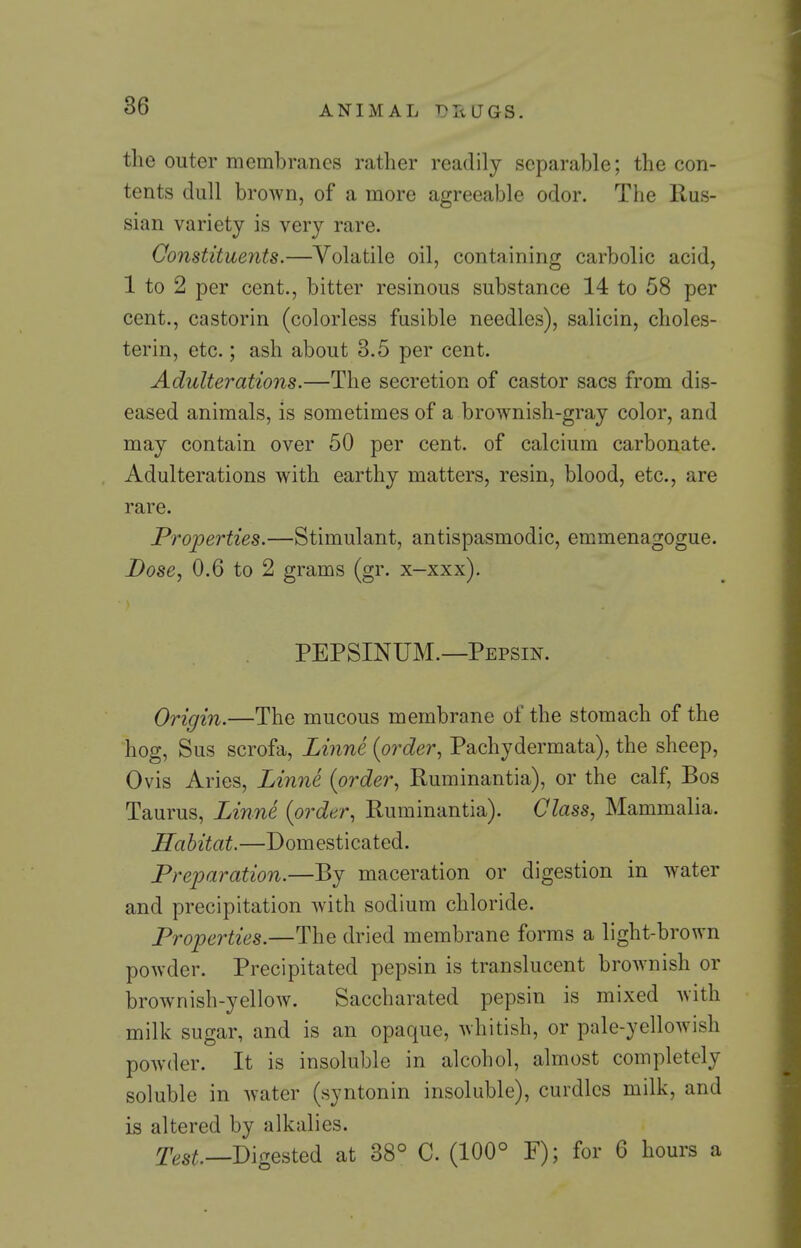 the outer membranes rather readily separable; the con- tents dull brown, of a more agreeable odor. The Rus- sian variety is very rare. ConstitueJits.—Volatile oil, containing carbolic acid, 1 to 2 per cent., bitter resinous substance 14 to 68 per cent., castorin (colorless fusible needles), salicin, choles- terin, etc.; ash about 3.5 per cent. Adulterations.—The secretion of castor sacs from dis- eased animals, is sometimes of a brownish-gray color, and may contain over 50 per cent, of calcium carbonate. Adulterations with earthy matters, resin, blood, etc., are rare. Properties.—Stimulant, antispasmodic, emmenagogue. Dose, 0.6 to 2 grams (gr. x-xxx), PEPSINUM.—Pepsin. Origin.—The mucous membrane of the stomach of the hog, Sus scrofa, Linne (order, Pachydermata), the sheep, Ovis Aries, Linne {order, Ruminantia), or the calf. Bos Taurus, Linne {order, Ruminantia). Class, Mammalia. Habitat.—Domesticated. Preparation.—By maceration or digestion in water and precipitation with sodium chloride. Properties.—The dried membrane forms a light-brown powder. Precipitated pepsin is translucent brownish or brownish-yellow. Saccharated pepsin is mixed with milk sugar, and is an opaque, whitish, or pale-yellowish powder. It is insoluble in alcohol, almost completely soluble in water (syntonin insoluble), curdles milk, and is altered by alkalies. y^.s^._Digested at 38° C. (100° F); for 6 hours a