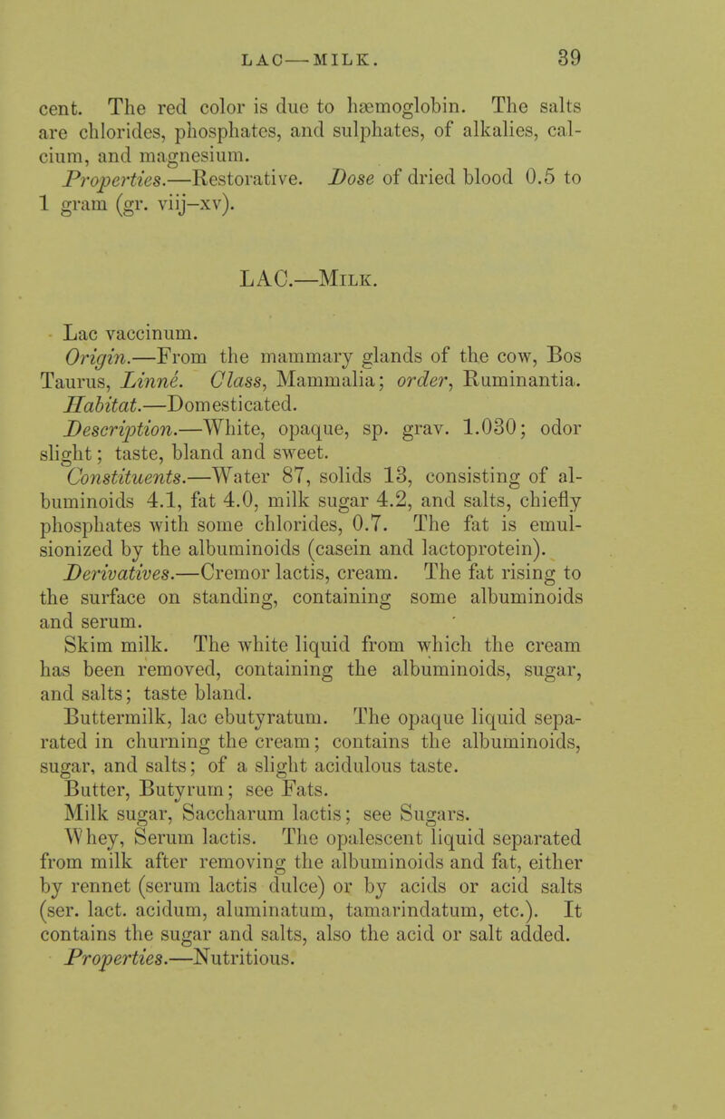 cent. The red color is due to hagmoglobin. The salts are chlorides, phosphates, and sulphates, of alkalies, cal- cium, and magnesium. Properties.—Restorative. Dose of dried blood 0.5 to 1 gram (gr. viij-xv). LAC—Milk. Lac vaccinum. Origin.—From the mammary glands of the cow. Bos Taurus, Linne. Class., Mammalia; order., Ruminantia. Habitat.—Domesticated. Descrijjtion.—White, opaque, sp. grav. 1.030; odor slight; taste, bland and sweet. Constituents.—Water 87, solids 13, consisting of al- buminoids 4.1, fat 4.0, milk sugar 4.2, and salts, chiefly phosphates Avith some chlorides, 0.7. The fat is emul- sionized by the albuminoids (casein and lactoprotein). Derivatives.—Cremor lactis, cream. The fat rising to the surface on standing, containing some albuminoids and serum. Skim milk. The w^hite liquid from which the cream has been removed, containing the albuminoids, sugar, and salts; taste bland. Buttermilk, lac ebutyratum. The opaque liquid sepa- rated in churning the cream; contains the albuminoids, sugar, and salts; of a shght acidulous taste. Butter, Butyrum; see Fats. Milk sugar, Saccharum lactis; see Sugars. Whey, Serum lactis. The opalescent liquid separated from milk after removing the albuminoids and fat, either by rennet (serum lactis dulce) or by acids or acid salts (ser. lact. acidum, aluminatum, tamarindatum, etc.). It contains the sugar and salts, also the acid or salt added. Properties.—Nutritious.