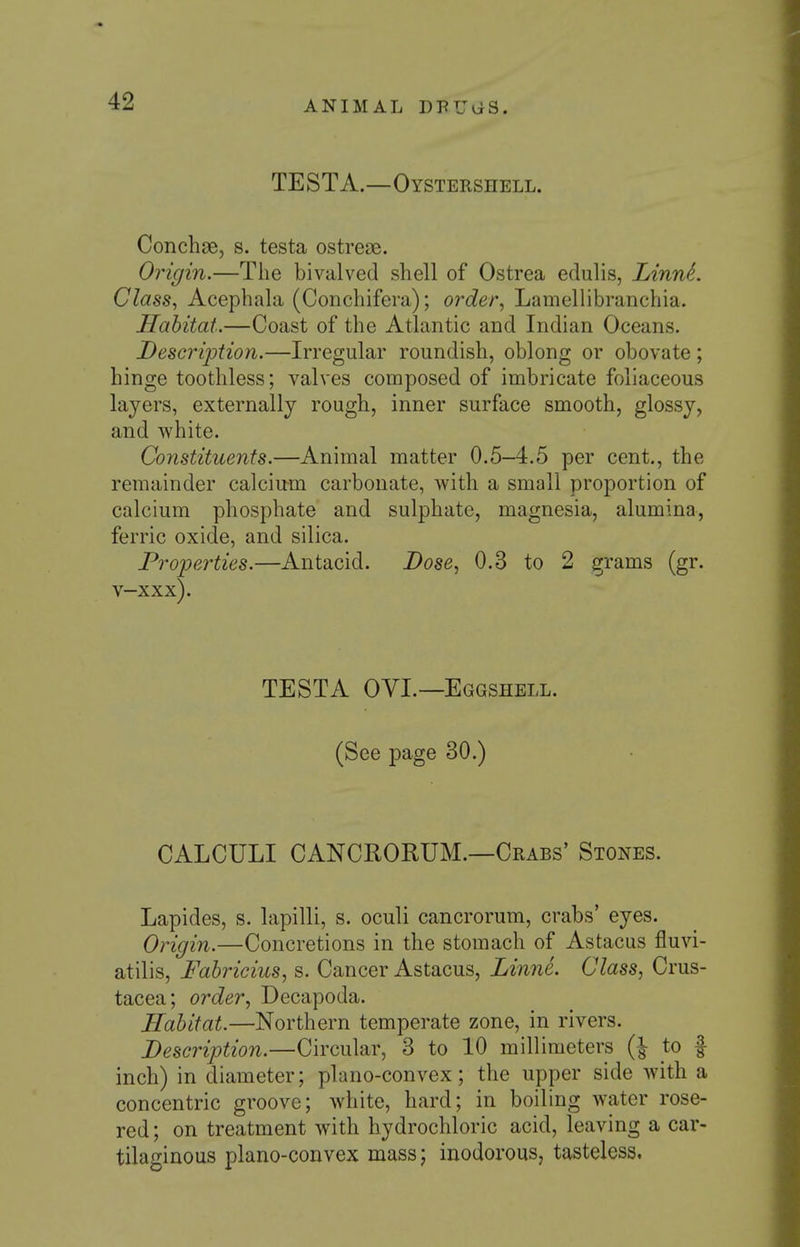 TESTA.—Oystershell. Conchae, s. testa ostreae. Origin.—The bivalved shell of Ostrea edulis, LinnL Class, Acephala (Conchifera); order, Lamellibranchia. Habitat.—Coast of the Atlantic and Indian Oceans. Descrijotion.—Irregular roundish, oblong or obovate; hinge toothless; valves composed of imbricate foliaceous layers, externally rough, inner surface smooth, glossy, and white. Constituents.—Animal matter 0.5-4.5 per cent., the remainder calciu-m carbonate, with a small proportion of calcium phosphate and sulphate, magnesia, alumina, ferric oxide, and silica. Properties.—Antacid. Dose, 0.3 to 2 grams (gr. v-xxx). TESTA OVL—Eggshell. (See page 30.) CALCULI CANCRORUM.—Crabs' Stones. Lapides, s. lapilli, s. oculi cancrorum, crabs' eyes. Origin.—Concretions in the stomach of Astacus fluvi- atilis, Fabricius, s. Cancer Astacus, Linne. Class, Crus- tacea; order, Decapoda. Habitat.—Northern temperate zone, in rivers. Description.—Circular, 3 to 10 millimeters (| to f inch) in diameter; plano-convex; the upper side with a concentric groove; white, hard; in boiling water rose- red ; on treatment with hydrochloric acid, leaving a car- tilaginous plano-convex mass; inodorous, tasteless.