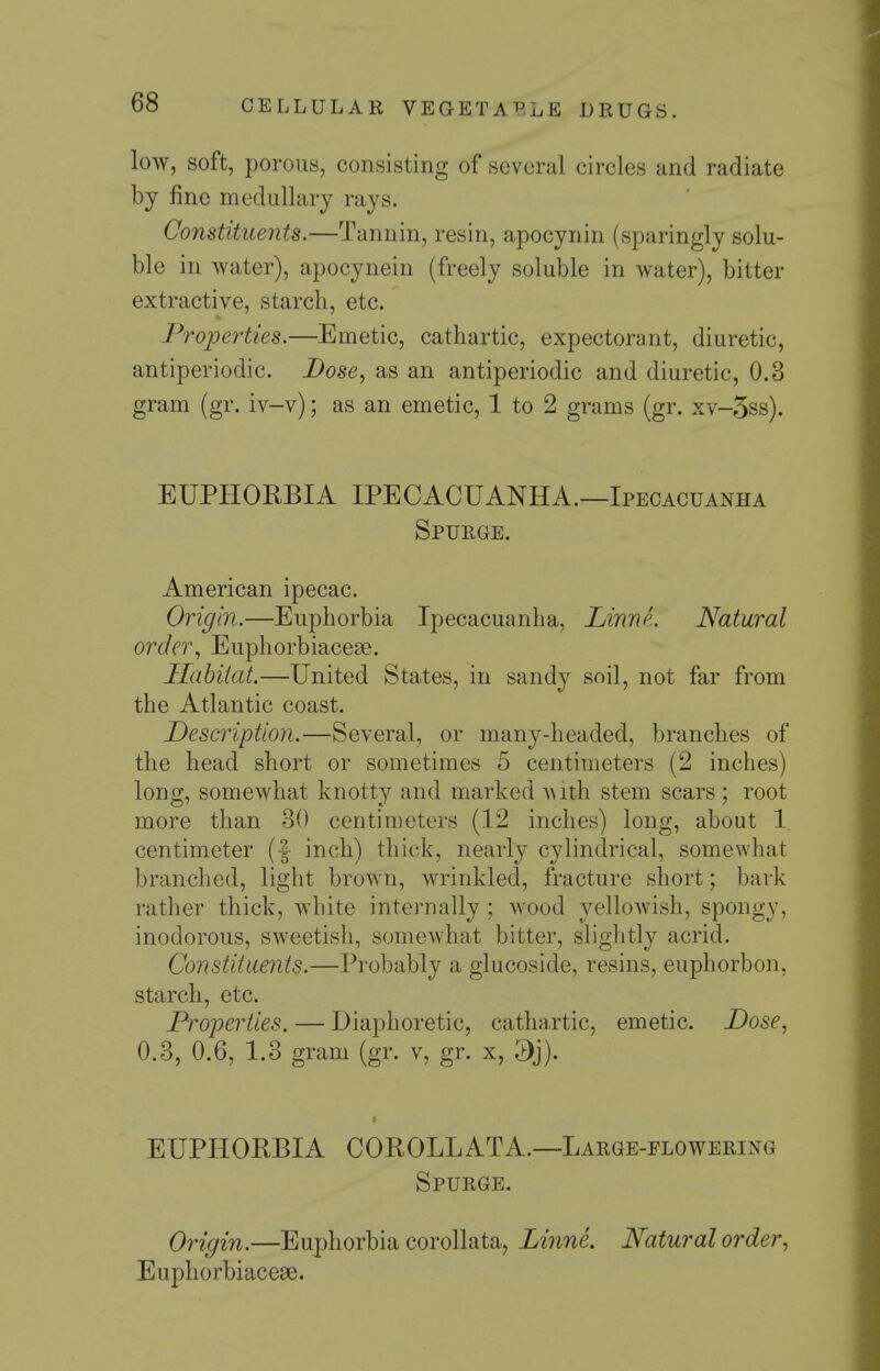 low, soft, porous, consisting of several circles and radiate by fine medullary rays. Constituents.—Tannin, resin, apocynin (sparingly solu- ble in water), apocynein (freely soluble in water), bitter extractive, starch, etc. Properties.—Emetic, cathartic, expectorant, diuretic, antiperiodic. Dose, as an antiperiodic and diuretic, 0.3 gram (gr. iv-v); as an emetic, 1 to 2 grams (gr. xv-5ss). EUPHORBIA IPECACUANHA.—Ipecacuanha Spurge. American ipecac. Origin.—Euphorbia Ipecacuanha, LinnL Natural order., Euphorbiacese. Habitat.—United States, in sandy soil, not far from the Atlantic coast. Description.—Several, or many-headed, branches of the head short or sometimes 5 centimeters (2 inches) long, somewhat knotty and marked -with stem scars ; root more than 30 centimeters (12 inches) long, about 1 centimeter (f inch) thick, nearly cylindrical, somewhat branched, light brown, wrinkled, fracture short; bark rather thick, white internally; wood yellowish, spongy, inodorous, sweetish, somewhat bitter, slightly acrid. Constiiaents.—Probably a glucoside, resins, euphorbon, starch, etc. Properties. — Diaphoretic, cathartic, emetic. Dose, 0.3, 0.6, 1.3 gram (gr. v, gr. x, > EUPHORBIA COROLLATA.—Large-flowering Spurge. Origin.—Euphorbia corollata, Linne. Natural order, Euphorbiaceae.