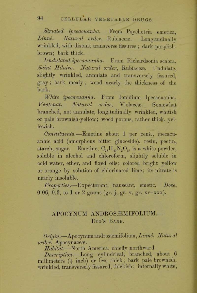 Striated ipecacuanha. From Psychotria emetica, Linne. Natural order^ Rubiaceae. Longitudinally wrinkled, with distant transverse fissures ; dark purplish- brown; bark thick. Undulated ipecacuanha. From Richardsonia scabra, iSaint Hilaire. Natural order, Rubiacese. Undulate, slightly wrinkled, annulate and transversely fissured, gray; bark mealy; wood nearly the thickness of the bark. White ipecacuanha. From lonidium Ipecacuanha, Ventenat. Natural order., Violacese. Somewhat branched, not annulate, longitudinally wrinkled, whitish or pale brownish-yellow; wood porous, rather thic^, yel- lowish. Constituents.—Emetine about 1 per cent., ipecacu- anhic acid (amorphous bitter glucoside), resin, pectin, starch, sugar. Emetine, 028H4oN205, is a white powder, soluble in alcohol and chloroform, slightly soluble in cold water, ether, and fixed oils; colored bright yellow or orange by solution of chlorinated lime; its nitrate is nearly insoluble. Properties.—Expectorant, nauseant, emetic. Dose., 0.06, 0.3, to 1 or 2 grams (gr. j, gr. v, gr. xv-xxx). APOCYNUM ANDROS^MIFOLIUM.— Dog's Bane. Origin.—Apocynum androssemifolium, Linne. Natural order, Apocynacese. Habitat.—North America, chiefly northward. Description.—Long cylindrical, branched, about 6 millimeters (J inch) or less thick; bark pale brownish, wrinkled, transversely fissured, thickish; internally white,