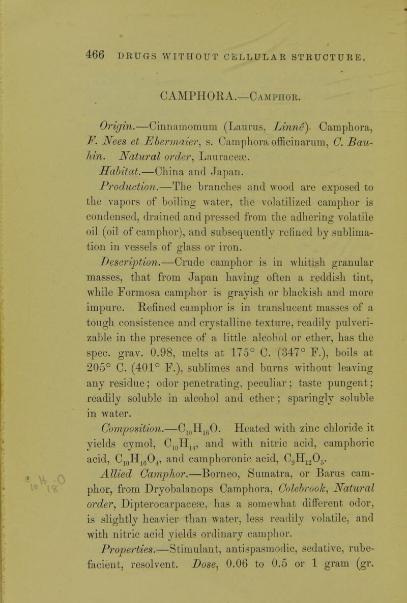 CAMPHORA.—Camphor. Origin.—Cinnainomum (Laurus, Linne) Camphora, F. Nees et Ehennaier, s. Camphora officinarum, 0. Bau- liin. Natural order^ Lauraceae. Habitat.—China and Japan. Production.—The branches and wood are exposed to the vapors of boiling water, the volatilized camphor is condensed, drained and pressed from the adliering volatile oil (oil of camphor), and subsequently refined by sublima- tion in vessels of glass or iron. Description.—Crude camphor is in whitish granular masses, that from Japan having often a reddish tint, while Formosa camphor is grayish or blackish and more impure. Refined camphor is in translucent masses of a tough consistence and crystalline texture, readily pulveri- zable in the presence of a little alcohol or ether, has the spec. grav. 0.98, melts at 175° C. (347° F.), boils at 205° C. (401° F.), sublimes and burns without leaving any residue; odor penetrating, peculiar; taste pungent; readily soluble in alcohol and ether; sparingly soluble in water. Cortiijosition.—C^gH^gO. Heated with zinc chloride it yields cymol, C^yH,^, and with nitric acid, camphoric acid, CioHj^g0.j, and camphoronic acid, CgHjgOg. Allied Qar)iphor.—Borneo, Sumatra, or Barus cam- phor, from Dryobalanops Camphora, Oolebrook, Natural order, Dipterocarpace?e, has a somewhat different odor, is slightly heavier than water, less readily volatile, and with nitric acid yields ordinary camplior. Properties.—Stimulant, antispasmodic, sedative, rube- facient, resolvent. Dose, 0.06 to 0.5 or 1 gram (gr.