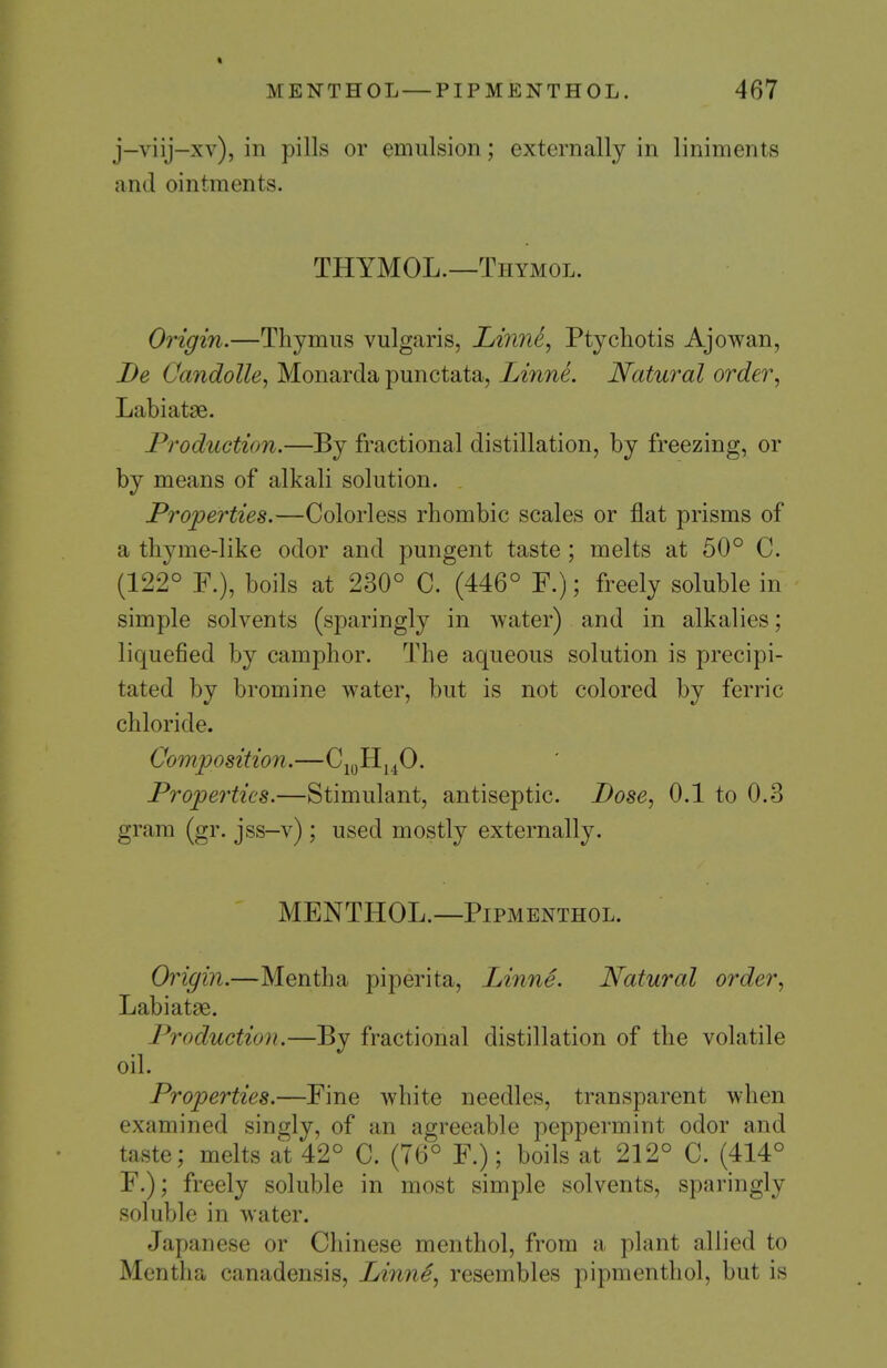 > MENTHOL — PIP MENTHOL. 467 j-viij-xv), in pills or emulsion; externally in liniments and ointments. THYMOL.—Thymol. Origin.—Thymus vulgaris, Linne, Ptychotis Ajowan, De Cmidolle^ Monarda punctata, Linne. Natural order^ Labiatse. Production.—By fractional distillation, by freezing, or by means of alkali solution. Properties.—Colorless rhombic scales or flat prisms of a thyme-like odor and pungent taste ; melts at 50° C. (122° F.), boils at 230° C. (446° F.); freely soluble in simple solvents (sparingly in water) and in alkalies; liquefied by camphor. The aqueous solution is precipi- tated by bromine water, but is not colored by ferric chloride. Composition.—C^yHj^jO. Properties.—Stimulant, antiseptic. Bose^ 0.1 to 0.3 gram (gr. jss-v) ; used mostly externally. MENTHOL.—PiPMENTHOL. Origin.—Mentha piperita, Linne. Natural order^ Labiatae. Production.—By fractional distillation of the volatile oil. Properties.—Fine white needles, transparent when examined singly, of an agreeable peppermint odor and taste; melts at 42° C. (76° F.); boils at 212° C. (414° F.); freely soluble in most simple solvents, sparingly soluble in water. Japanese or Chinese menthol, from a plant allied to Mentha canadensis, Linne^ resembles pipmentliol, but is