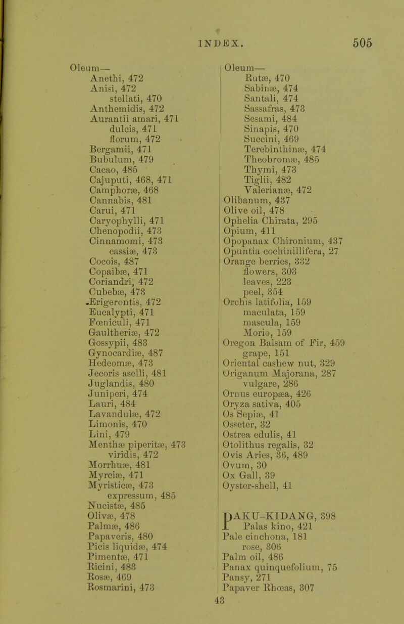 Oleum— Anethi, 472 Anisi, 472 stellati, 470 Anthemidis, 472 Aurantii amari, 471 dulcis, 471 florum, 472 Bergamii, 471 Bubulum, 479 Cacao, 485 Cajuputi, 468, 471 Camphorse, 468 Cannabis, 481 Carui, 471 Caiyophylli, 471 Chenopodii, 473 Cinnamomi, 473 cassise, 473 Cocois, 487 CopaibjB, 471 Coriandri, 472 Cubeb£e, 473 -Erigerontis, 472 Eucalypti, 471 Foeniculi, 471 Gaultheria3, 472 Gossypii, 483 GynocardiiB, 487 HedeomiB, 473 Jecoris aselli, 481 Juglandis, 480 Juniperi, 474 Lauri, 484 Lavandula, 472 Limonis, 470 Lini, 479 Menthjc piperitse, 473 viridis, 472 Morrhuffi, 481 Myrciaj, 471 Myristic£e, 473 expressurn, 485 Nucistte, 485 Oliva), 478 Palmffi, 486 Papaveris, 480 Picis liquida}, 474 Pimenta^, 471 Pvicini, 483 Roste, 469 Kosmarini, 473 Oleum— Rut£e, 470 Sabinaj, 474 Santall, 474 Sassafras, 473 Sesami, 484 Sinapis, 470 Succini, 469 Terebinthinse, 474 Theobromae, 485 Thymi, 473 Tigliij 482 Valeriante, 472 Olibanum, 437 Olive oil, 478 Ophelia Chirata, 295 Opium, 411 Opopanax Chironium, 437 Opuntia cochinillifera, 27 Orange berries, 332 flowers, 303 leaves, 223 peel, 354 Orchis latifolia, 159 maculata, 159 mascula, 159 Morio, 159 Oregon Balsam of Fir, 459 grape, 151 Oriental cashew nut, 329 Origanum Majorana, 287 vulgare, 286 Ornus europa3a, 426 Oryza sativa, 405 Os Sepite, 41 Osseter, 32 Ostrea edulis, 41 Otolithus regalis, 32 Ovis Aries, 36, 489 Ovum, 30 Ox Gall, 39 Oyster-shell, 41 PAKU-KIDANG, 398 Palas kino, 421 Pale ciuchona, 181 rose, 306 Palm oil, 486 Panax quinquefolium, 75 Pansy, 271 I Papaver llha3as, 307 43