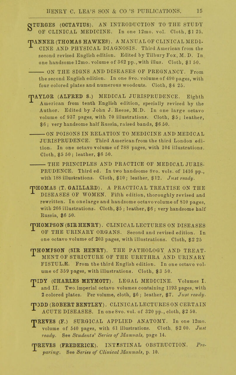 nTURGES (OCTAVIUS). AN INTRODUCTION TO THE STUDY OF CLINICAL MEDICINE. In one 12iuo. vol. Cloth, $125. rjiANNER (THOMAS HAWKES). A MANUAL OF CLINICAL MEDl- CINE AND PHYSICAL DIAGNOSIS. Third American from the second revised English edition. Edited by Tilbury Fox, M. D. In one handsome 12mo. volume of 362 pp., with illus. Cloth, $1 50. ON THE SIGNS AND DISEASES OF PREGNANCY. From the second English edition. In one 8vo. volume of 490 pages, with four colored plates and numerous woodcuts. Cloth, $4 25. rpAYLOR (ALFRED S.) MEDICAL JURISPRUDENCE. Eighth American from tenth English edition, specially revised by the Author. Edited by John J. Reese, M.D. In one large octavo volume of 937 pages, with 70 illustrations. Cloth, $5; leather, $6 ; very handsome half Russia, raised bands, $6 50. — ON POISONS IN RELATION TO MEDICINE AND MEDICAL JURISPRUDENCE. Third American from the third London edi- tion. In one octavo volume of 788 pages, with 104 illustrations. Cloth, $5 50 ; leather, $6 50. — THE PRINCIPLES AND PRACTICE OF MEDICAL JURIS- PRUDENCE. Third ed. In two handsome 8vo. vols, of 1416 pp., with 188 illustrations. Cloth, $10 ; leather, $12. Just ready. rPHGLIAS (T. GAILLARD). A PRACTICAL TREATISE ON THE ^ DISEASES OF WOMEN. Fifth edition, thoroughly revised and rewritten. In one large and handsome octavo volume of 810 pages, with 266 illustrations. Cloth, $5 ; leather, $6 ; very handsome half Russia, $6 50. rnHOMPSON (SIRHENRY). CLINICAL LECTURES ON DISEASES OF THE URINARY ORGANS. Second and revised edition. In one octavo volume of 203 pages, with illustrations. Cloth, $2 25 mHOMFSON (SIR HENRY). THE PATHOLOGY AND TREAT- MENTOF STRICTURE OF THE URETHRA AND URINARI FISTULA. From the third English edition. In one octavo vol- ume of 359 pages, with illustrations. Cloth, $3 50. miDY (CHARLES MEYMOTT). LEGAL MEDICINE. Volumes I. and II. Two imperial octavo volumes containing 1193 pages, with 2 colored plates. Per volume, cloth, $6 ; leather, $7. Just ready. DDD (ROBERT BENTLEY). CLINICAL LECTURES ON CERTAIN ACUTE DISEASES. In oneSvo. vol. of 320 pp., cloth, $2 50. T rriREVES (F.) SURGICAL APPLIED ANATOMY. In one 12mo. volume of 540 pages, with 61 illustrations. Cloth, $2 00. Just ready. See Studeiits^ Series of Manvals, pnge 14. rpREVES (FREDERICK). INTESTINAL OBSTRUCTION. Pre- paring. See Series of Clinical Manuals, p. 10.