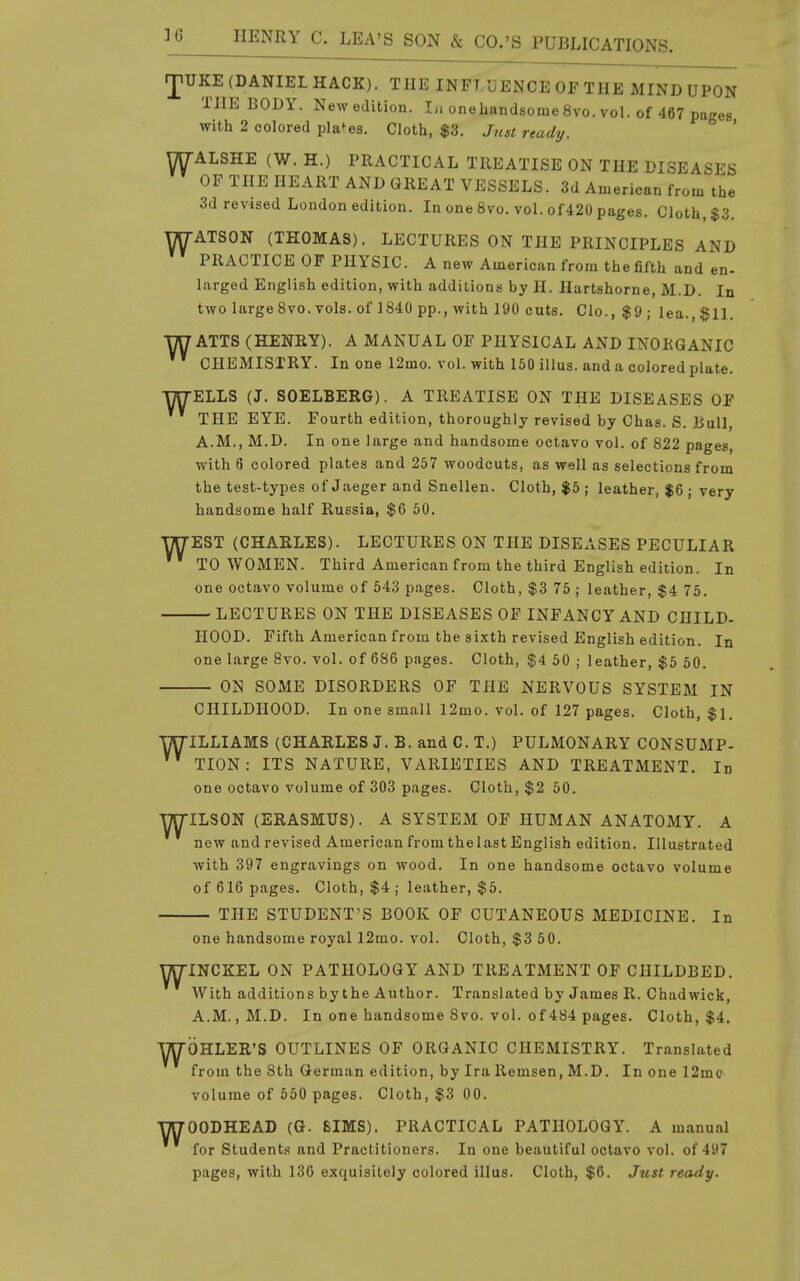 JiUKE (DANIEL HACK). THE INFT IjENCE OP THE MIND UPON THE BODY. Newedition. Ii» onehandsome 8vo. vol. of 467 pages with 2 colored places. Cloth, $3. Just ready. ' YTy-ALSHE (W. H.) PRACTICAL TREATISE ON THE DISEASES OF THE HEART AND GREAT VESSELS. 3d American from the 3d revised London edition. In one 8vo. vol. of420 pages. Cloth, $3. WATSON (THOMAS). LECTURES ON THE PRINCIPLES AND PRACTICE OF PHYSIC. A new American from the fifth and en- larged English edition, with additions by H. Hartshorne, M.D. In two large8vo. vols, of 1840 pp., with 190 cuts. Clo., $9 ; lea., $11. WATTS (HENRY). A MANUAL OF PHYSICAL AND INORGANIC CHEMISTRY. In one 12mo. vol. with 150 illus. and a colored plate. WELLS (J. SOELBERG), A TREATISE ON THE DISEASES OF THE EYE. Fourth edition, thoroughly revised by Chas. S. Bull, A.M., M.D. In one large and handsome octavo vol. of 822 pages, with 6 colored plates and 257 woodcuts, as well as selections from the test-types of Jaeger and Snellen. Cloth, $5 ; leather, $6 ; very handsome half Russia, $6 60. WEST (CHARLES). LECTURES ON THE DISEASES PECULIAR ' to WOMEN. Third American from the third English edition. In one octavo volume of 643 pages. Cloth, $3 75 ; leather, $4 75. LECTURES ON THE DISEASES OF INFANCY AND CHILD- HOOD. Fifth American from the sixth revised English edition. In one large 8vo. vol. of 686 pages. Cloth, $4 50 ; leather, $5 50. ON SOME DISORDERS OF THE NERVOUS SYSTEM IN CHILDHOOD. In one small 12mo. vol. of 127 pages. Cloth, $1, WILLIAMS (CHARLES J. B. and C. T.) PULMONARY CONSUMP- TION: ITS NATURE, VARIETIES AND TREATMENT. In one octavo volume of 303 pages. Cloth, $2 60. WILSON (ERASMUS). A SYSTEM OF HUMAN ANATOMY. A new andrevised American from thelastEnglish edition. Illustrated with 397 engravings on wood. In one handsome octavo volume of 616 pages. Cloth, $4 ; leather, $5. THE STUDENT'S BOOK OF CUTANEOUS MEDICINE. In one handsome royal 12mo. vol. Cloth, $3 50. ^INCKEL ON PATHOLOGY AND TREATMENT OF CHILDBED. With additions by the Author. Translated by James R. Chadwick, A.M., M.D. In one handsome 8vo. vol. of 484 pages. Cloth, $4. ■yyOHLER'S OUTLINES OF ORGANIC CHEMISTRY. Translated from the 8th German edition, by Ira Remsen, M.D. In one 12m(? volume of 550 pages. Cloth, $3 00. WOODHEAD (G. SIMS). PRACTICAL PATHOLOGY. A manu.al for Students and Practitioners. In one beautiful octavo vol. of 497 pages, with 136 exquisitely colored illus. Cloth, $6. Jtist ready.