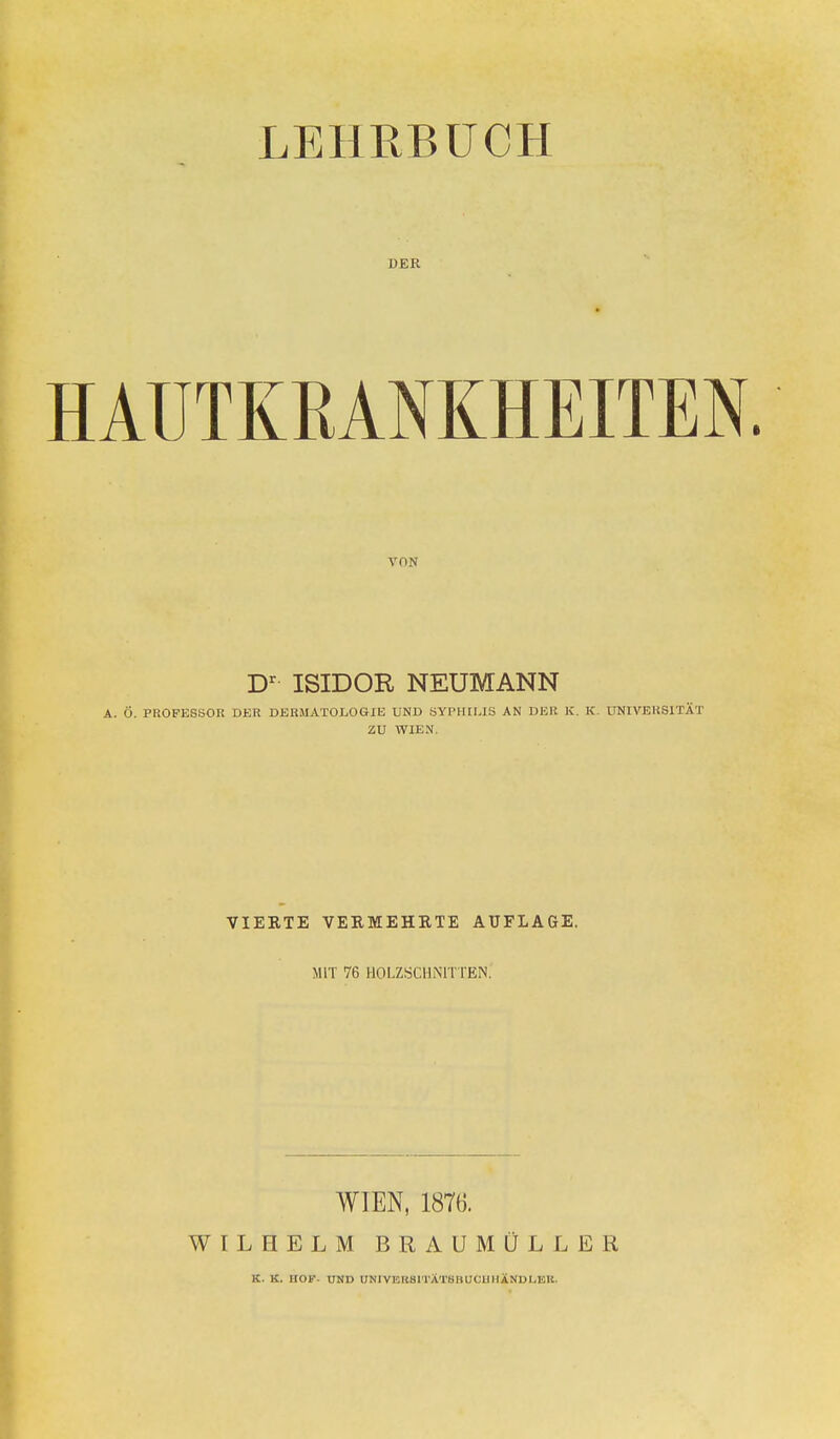 LEHRBUCH DER HAUTKRANKHEITEN VON Dr ISIDOR NEUMANN . Ö. PROFESSOR DER DERMATOLOGIE UND SYPHILIS AN DER K. K. UNIVERSITÄT ZU WIEN vierte vermehrte auflage. mit 76 Holzschnitten! WIEN, 1876. WILHELM BRAUMÖLLER K. K. HOF- UND UNIVERSITATSItlJOllllÄNUI.EK.