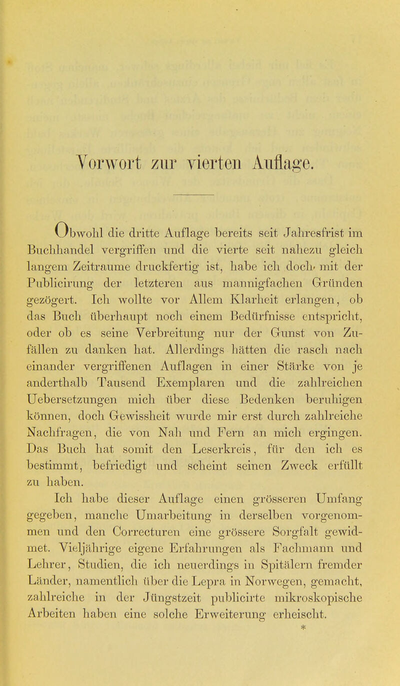 Obwohl die dritte Auflage bereits seit Jahresfrist im Buchhandel vergriffen und die vierte seit nahezu gleich langem Zeiträume druckfertig ist, habe ich doch' mit der Publicirung der letzteren aus mannigfachen Gründen gezögert. Ich wollte vor Allem Klarheit erlangen, ob das Buch überhaupt noch einem Bedürfnisse entspricht, oder ob es seine Verbreitung nur der Gunst von Zu- fällen zu danken hat. Allerdings hätten die rasch nach einander vergriffenen Auflagen in einer Stärke von je anderthalb Tausend Exemplaren und die zahlreichen Uebersetzungen mich über diese Bedenken beruhigen können, doch Gewissheit wurde mir erst durch zahlreiche Nachfragen, die von Nah und Fern an mich ergingen. Das Buch hat somit den Leserkreis, für den ich es bestimmt, befriedigt und scheint seinen Zweck erfüllt zu haben. Ich habe dieser Auflage einen grösseren Umfang gegeben, manche Umarbeitung in derselben vorgenom- men und den Correcturen eine grössere Sorgfalt gewid- met. Vieljährige eigene Erfahrungen als Fachmann und Lehrer, Studien, die ich neuerdings in Spitälern fremder Länder, namentlich über die Lepra in Norwegen, gemacht, zahlreiche in der Jüngstzeit publicirte mikroskopische Arbeiten haben eine solche Erweiterung erheischt.