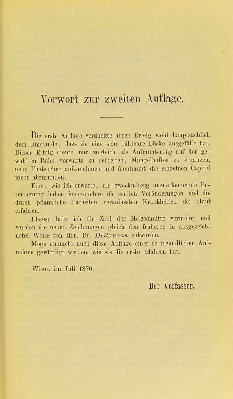 Die erste Auflage verdankte ihren Erfolg wohl hauptsächlich dem Umstände, dass sie eine sehr fühlbare Lücke ausgefüllt hat. Dieser Erfolg diente mir zugleich als Aufmunterimg auf der ge- wählten Bahn vorwärts zu schreiten, Mangelhaftes zu ergänzen, neue Thatsachen aufzunehmen und überhaupt die einzelnen Capitel mehr abzurunden. Eine, wie ich erwarte, als zweckmässig anzuerkennende Be- reicherung haben insbesondere die senilen Veränderungen und die durch pflanzliche Parasiten veranlassten Krankheiten der Haut erfahren. Ebenso habe ich die Zahl der Holzschnitte vermehrt und wurden die neuen Zeichnungen gleich den früheren in ausgezeich- neter Weise von Hrn. Dr. Heüzmann entworfen. Möge nunmehr auch diese Auflage einer so freundlichen Auf- nahme gewürdigt werden, wie sie die erste erfahren hat. Wien, im Juli 1870. Der Verfasser.