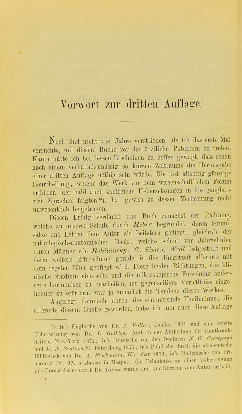 Noch sind nicht vier Jahre verstrichen, als ich das erste Mal versuchte, mit diesem Buche vor das ärztliche Publikum zu treten. Kaum hätte ich bei dessen Erscheinen zu hoffen gewagt, dass schon nach einem verhältnissmässig so kurzen Zeiträume die Herausgabe einer dritten Auflage nöthig sein würde. Die fast allseitig günstige Beurtheilung, welche das Werk vor dem wissenschaftlichen Forum erfahren, der bald auch zahlreiche Ueb er Setzungen in die gangbar- sten Sprachen folgten*), hat gewiss zu dessen Verbreitung nicht unwesentlich beigetragen. Diesen Erfolg verdankt das Buch zunächst der Eichtling, welche an unserer Schule durch Hebra begründet, deren Grund- sätze und Lehren dem Autor als Leitstern gedient, gleichwie der pathologisch-anatomischen Basis, welche scbon vor Jabrzehnten durch Männer wie Rokitansky, G. Simon, Wedl festgestellt und deren weitere Erforschung gerade in der Jüngstzeit allerorts mit dem regsten Eifer gepflegt wird. Diese beiden Richtungen, das kli- nische Studium einerseits und die mikroskopiscbe Forschung ander- seits harmonisch zu bearbeiten, ihr gegenseitiges Verhältnis* einge- hender zu erörtern, war ja zunächst die Tendenz dieses Werkes. _ Angeregt demnach durch die ermunternde Theilnahme, die allerorts diesem Buche geworden, habe ich nun auch diese Auflage •) [n's Englische von Dr. A. Fullar. London 1871 und eine zweite üebersetzung von Dr. Bulkley, Arzt an der AMheilung für Hautkrank- heiten, New-Yörk 1872; ins Russische von den Doctoren N. G. C:crq>nv„ und D. N. SmUowsU, Petersburg 1872; ins Polnische durch die akademische Bibliothek von Dr. A. StOähmcmn, Warschau 1870; in's Italienische von 1 n- mararzt Dr. TL <Z Amicis in Neapel; die Erlaubnis zu einer üeberseteung in's Französische durch Dr. Darin wurde erst vor Kurzen vom Autor ertnclt.