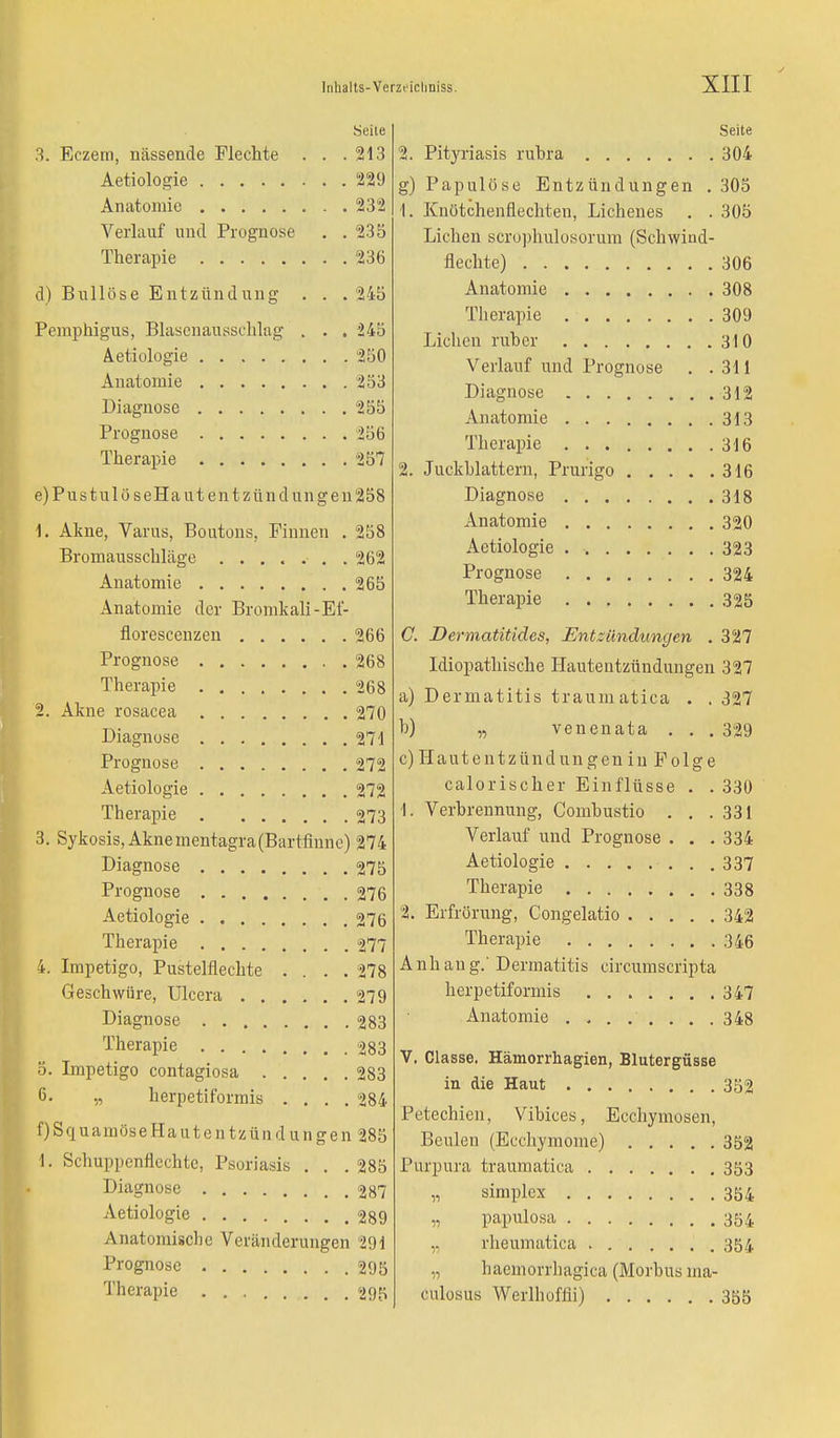 Seile 3. Eczem, nässende Flechte . . .213 Aetiologie 229 Anatomie 232 Verlauf und Prognose . .235 Therapie 236 d) Bullöse Entzündung . . . 245 Pemphigus, Blasenausschlag . . . 245 Aetiologie 250 Anatomie 253 Diagnose 255 Prognose 256 Therapie 25*7 e) PustulöseHautent Zündungen 258 1. Akne, Varus, Boutons, Finnen . 258 Bromausschläge 262 Anatomie 265 Anatomie der Bromkali-Ef- florescenzen 266 Prognose 268 Therapie 268 2. Akne rosacea 270 Diagnose 271 Prognose 272 Aetiologie 272 Therapie 273 3. Sykosis,Aknementagra(Bartfinne) 274 Diagnose 275 Prognose . 276 Aetiologie 276 Therapie 277 4. Impetigo, Pustelflechte .... 278 Geschwüre, Ulcera 279 Diagnose 283 Therapie 283 5. Impetigo contagiosa 283 6- » herpetiformis .... 284 f) SquamöseHautentzündungen 285 1. Schoppenflechte, Psoriasis . . .285 Diagnose 287 Aetiologie 289 Anatomische Veränderungen 291 Prognose 295 Therapie 295 Seite 2. Pityriasis rubra 304 g) Papulöse Entzündungen . 305 1. Knötchenflechten, Lichenes . . 305 Liehen scrophulosorum (Schwind- flechte) 306 Anatomie 308 Therapie 309 Liehen ruber 310 Verlauf und Prognose . .311 Diagnose 312 Anatomie 313 Therapie 316 2. Juckblattern, Prurigo 316 Diagnose 318 Anatomie 320 Aetiologie 323 Prognose 324 Therapie 325 C. Dermatitides, Entzündungen .327 Idiopathische Hautentzündungen 327 a) Dermatitis traumatica . . 327 b) „ venenata . . . 329 c) Hautentzündungen in Folge calorischer Einflüsse . . 330 I. Verbrennung, Combustio . . .331 Verlauf und Prognose . . . 334 Aetiologie 337 Therapie 338 2. Erfrörung, Congelatio 342 Therapie 346 A nh an g.' Dermatitis circumscripta herpetiformis 347 Anatomie ........ 348 V. Classe. Hämorrhagien, Blutergüsse in die Haut 352 Petechien, Vibices, Ecchymosen, Beulen (Ecchymome) 352 Purpura traumatica 353 „ simplex 354 „ papulosa 354 „ rheumatica 354 „ haemorrhagica (Morbus ma- culosus Werlhoffii) 355