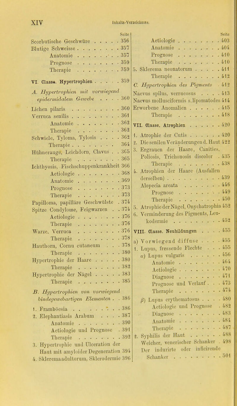 Seite Scorbutische Geschwüre 356 Blutige Schweisse 357 Anatomie - . . 357 Prognose 359 Therapie 359 VI. Classe. Hypertrophien 359 A. Hypertrophien mit vorwiegend epidermidalem Gewebe .... 360 Liehen pilaris 360 Verruca senilis 361 Anatomie 362 Therapie 362 Schwiele, Tyloma, Tylosis . . . . 362 Therapie 364 Hühnerauge, Leichdorn, Clavus . . 365 Therapie 365 Ichthyosis, Fischschuppenkrankheit 366 Aetiologie 368 Anatomie 369 Prognose 373 Therapie 373 Papilloma, papilläre Geschwülste . 374 Spitze Condylome, Feigwarzen . . 374 Aetiologie 376 Therapie 376 Warze. Verruca 376 Therapie 378 Hauthorn, Cornu cutaneum . . - 378 Therapie 380 Hypertrophie der Haare 380 Therapie 382 Hypertrophie der Nägel 383 Therapie 385 B. Hypertrophien von vorwiegend bindegewebartigen Elementen . . 386 1. Framboesia ... 386 2. Elephantiasis Arabum .... 387 Anatomie 390 Aetiologie und Prognose . 391 Therapie 392 3. Hypertrophie und ülceration der Haut mit amyloider Degeneration 394 4. Skleremaadtiltorum, Sklerodermie 396 Seite Aetiologie 403 Anatomie 404 Prognose 410 Therapie 410 5. Sklerema neonatorum 411 Therapie 412 C. Hypertrophien des Pigments ■ 412 Naevus spilus, verrucosus .... 413 Naevus molluscifonnis s.lipomatodes 414 Erworbene Anomalien 415 Therapie 418 VII. Olasse. Atrophien i20 1. Atrophie der Cutis 420 2. Die senilen Veränderungend. Haut 422 3. Ergrauen der Haare, Canities. Poliosis, Trichonosis discolor . 435 Therapie 438 4. Atrophien der Haare (Ausfallen derselben) 439 Alopecia areata 446 Prognose • • 449 Therapie 450 5. Atrophie der Nägel, Onychatrophia 452 6. Verminderung des Pigments, Leu- kodermie -*0- VIII. Olasse. Neubildungen .... 455 a) Vorwiegend diffuse . . . . 455 i. Lupus, fressende Flechte . . . 455 «) Lupus vulgaris Anatomie . Aetiologie . Diagnose . Prognose und Verlauf . . . 473 Therapie 474 ß) Lupus erythematosus .... 4S0 Aetiologie und Prognose . 482 Diagnose 483 Anatomie 484 Therapie 487 2. Syphilis der Haut 48S Weicher, venerischer Schanker . 498 Der indurirte oder infieirende Schanker