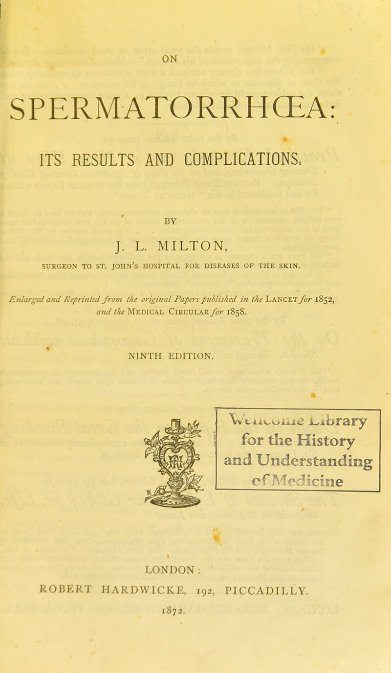 SPERMATORRHCEA: ITS RESULTS AND COMPLICATIONS. BY J. L. MILTON, SURGEON TO ST. JOHN'S HOSPITAL FOR DISEASES OF THE SKIN. Enlarged and Reprinted from the original Papers published in the LANCET for 1852, and the Medical Circular for 1858. NINTH EDITION. for the History and Understanding of A^edicine LONDON: ROBERT HARDWICKE, 192, PICCADILLY. 1872.