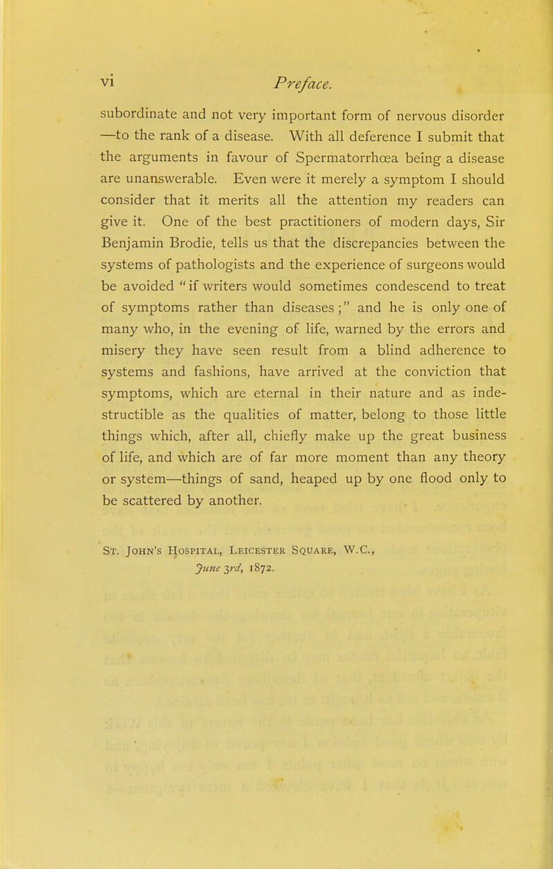 subordinate and not veiy important form of nervous disorder —to the rank of a disease. With all deference I submit that the arguments in favour of Spermatorrhoea being a disease are unanswerable. Even were it merely a symptom I should consider that it merits all the attention my readers can give it. One of the best practitioners of modern days, Sir Benjamin Brodie, tells us that the discrepancies between the systems of pathologists and the experience of surgeons would be avoided  if writers would sometimes condescend to treat of symptoms rather than diseases; and he is only one of many who, in the evening of life, warned by the errors and misery they have seen result from a blind adherence to systems and fashions, have arrived at the conviction that symptoms, which are eternal in their nature and as inde- structible as the quaHties of matter, belong to those little things which, after all, chiefly make up the great business of life, and which are of far more moment than any theory or system—things of sand, heaped up by one flood only to be scattered by another. St. John's Hospital, Leicester Square, W.C, June 2,rd, 1872.