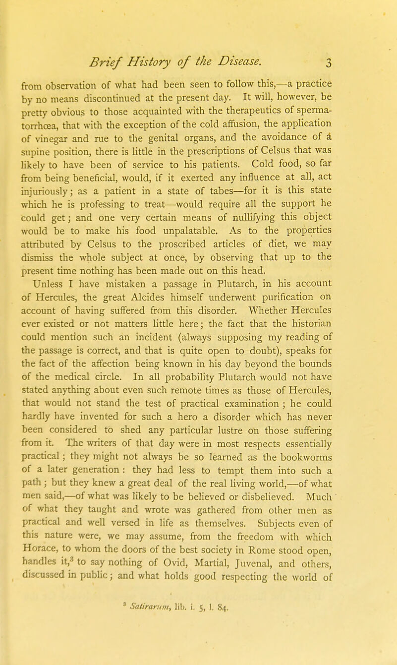 from observation of what had been seen to follow this,—a practice by no means discontinued at the present day. It will, however, be pretty obvious to those acquainted with the therapeutics of sperma- torrhoea, that with the exception of the cold affusion, the application of vinegar and rue to the genital organs, and the avoidance of a supine position, there is little in the prescriptions of Celsus that was likely to have been of service to his patients. Cold food, so far from being beneficial, would, if it exerted any influence at all, act injuriously; as a patient in a state of tabes—for it is this state which he is professing to treat—would require all the support he could get J and one very certain means of nullifying this object would be to make his food unpalatable. As to the properties attributed by Celsus to the proscribed articles of diet, we may dismiss the whole subject at once, by observing that up to the present time nothing has been made out on this head. Unless I have mistaken a passage in Plutarch, in his account of Hercules, the great Alcides himself underwent purification on account of having suffered from this disorder. Whether Hercules ever existed or not matters little here; the fact that the historian could mention such an incident (always supposing my reading of the passage is correct, and that is quite open to doubt), speaks for the fact of the affection being known in his day beyond the bounds of the medical circle. In all probability Plutarch would not have stated anything about even such remote times as those of Hercules, that would not stand the test of practical examination ; he could hardly have invented for such a hero a disorder which has never been considered to shed any particular lustre on those suffering from it. The writers of that day were in most respects essentially practical; they might not always be so learned as the bookworms of a later generation : they had less to tempt them into such a path ; but they knew a great deal of the real living world,—of what men said,—of what was likely to be believed or disbelieved. Much of what they taught and wrote was gathered from other men as practical and well versed in life as themselves. Subjects even of this nature were, we may assume, from the freedom with which Horace, to whom the doors of the best society in Rome stood open, handles it,-'' to .say nothing of Ovid, Martial, Juvenal, and others, discussed in public; and what holds good respecting the world of ' Satiranim, lib. i. 5, I. 84.