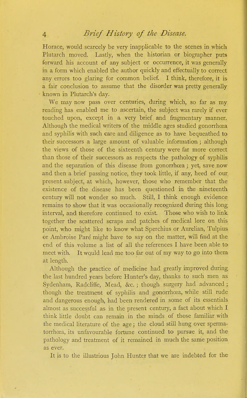 Horace, would scarcely be very inapplicable to the scenes in which Plutarch moved. Lastly, when the historian or biographer puts forward his account of any subject or occurrence, it was generally in a form which enabled the author quickly and effectually to correct any errors too glaring for common belief. I think, therefore, it is a fair conclusion to assume that the disorder was pretty generally known in Plutarch's day. We may now pass over centuries, during which, so far as my reading has enabled me to ascertain, the subject was rarely if ever touched upon, except in a very brief and fragmentary manner. Although the medical writers of the middle ages studied gonorrhoea and syphilis with such care and diligence as to have bequeathed to their successors a large amount of valuable information; although the views of those of the sixteenth century were far more correct than those of their successors as respects the pathology of syphilis and the separarion of this disease from gonorrhoea; yet, save now and then a brief passing notice, they took little, if any, heed of our present subject, at which, however, those who remember that the existence of the disease has been questioned in the nineteenth century will not wonder so much. Still, I think enough evidence remains to show that it was occasionally recognized during this long interval, and therefore continued to exist. Those who wish to link together the scattered scraps and patches of medical lore on this point, who might like to know what Sperchius or Aurelian, Tulpius or Ambroise Pare might have to say on the matter, will find at the end of this volume a list of all the references I have been able to meet with. It wQuld lead me too far out of my way to go into them at length. Although the practice of medicine had greatly improved during the last hundred years before Hunter's day, thanks to such men as Sydenham, Radcliffe, Mead, &c. ; though surgery had advanced; . though the treatment of syphilis and gonorrhoea, while still rude and dangerous enough, had been rendered in some of its essentials almost as successful as in the present century, a fact about which I think little doubt can remain in the minds of those familiar with the medical literature of the age; the cloud still hung over sperma- torrhoea, its unfavourable fortune continued to pursue it, and the pathology and treatment of it remained in much the same position as ever. It js to the illustrious John Hunter that we are indebted for the