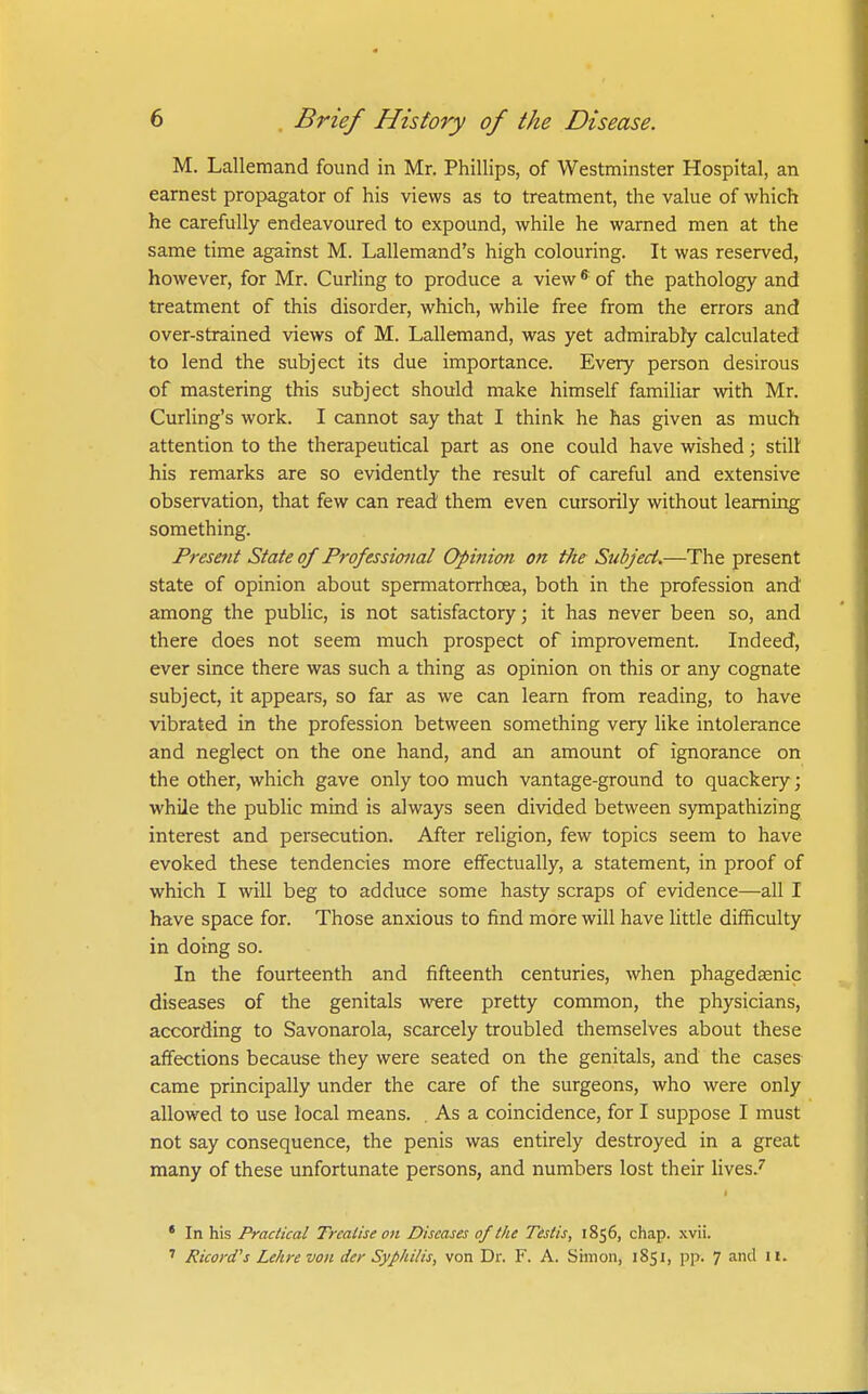 M. Lallemand found in Mr. Phillips, of Westminster Hospital, an earnest propagator of his views as to treatment, the value of which he carefully endeavoured to expound, while he warned men at the same time against M. Lallemand's high colouring. It was reserved, however, for Mr. Curling to produce a view ^ of the pathology and treatment of this disorder, which, while free from the errors and over-strained views of M. Lallemand, was yet admirably calculated to lend the subject its due importance. Every person desirous of mastering this subject should make himself familiar with Mr. Curling's work. I cannot say that I think he has given as much attention to the therapeutical part as one could have wished; still his remarks are so evidently the result of careful and extensive observation, that few can read them even cursorily without learning something. Presetit State of Professional Opinion on the Subject.—The present state of opinion about spermatorrhoea, both in the profession and among the public, is not satisfactory; it has never been so, and there does not seem much prospect of improvement. Indeed, ever since there was such a thing as opinion on this or any cognate subject, it appears, so far as we can learn from reading, to have vibrated in the profession between something very like intolerance and neglect on the one hand, and an amount of ignorance on the other, which gave only too much vantage-ground to quackery; while the public mind is always seen divided between sympathizing interest and persecution. After religion, few topics seem to have evoked these tendencies more effectually, a statement, in proof of which I will beg to adduce some hasty scraps of evidence—all I have space for. Those anxious to find more will have little difficulty in doing so. In the fourteenth and fifteenth centuries, when phagedaenic diseases of the genitals were pretty common, the physicians, according to Savonarola, scarcely troubled themselves about these affections because they were seated on the genitals, and the cases^ came principally under the care of the surgeons, who were only allowed to use local means. . As a coincidence, for I suppose I must not say consequence, the penis was entirely destroyed in a great many of these unfortunate persons, and numbers lost their lives.^ • In his Practical Treatise on Diseases of the Testis, 1856, chap. .xvii. ' Ricord's Lehre von der Syphilis, von Dr. F. A. Simon, 1851, pp. 7 and 11.