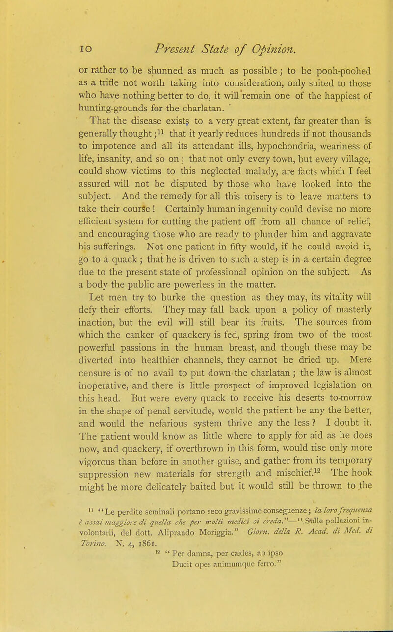 or rather to be shunned as much as possible; to be pooh-poohed as a trifle not worth taking into consideration, only suited to those who have nothing better to do, it will remain one of the happiest of hunting-grounds for the charlatan. That the disease exist? to a very great extent, far greater than is generally thought that it yearly reduces hundreds if not thousands to impotence and all its attendant ills, hypochondria, weariness of life, insanity, and so on; that not only every town, but every village, could show victims to this neglected malady, are facts which I feel assured will not be disputed by those who have looked into the subject. And the remedy for all this misery is to leave matters to take their courSe ! Certainly human ingenuity could devise no more efficient system for cutting the patient off from all chance of relief, and encouraging those who are ready to plunder him and aggravate his sufferings. Not one patient in fifty would, if he could avoid it, go to a quack; that he is driven to such a step is in a certain degree due to the present state of professional opinion on the subject. As a body the public are powerless in the matter. Let men try to burke the question as they may, its vitality will defy their efforts. They may fall back upon a policy of masterly inaction, but the evil will still bear its fruits. The sources from which the canker of quackery is fed, spring from two of the most powerful passions in the human breast, and though these may be diverted into healthier channels, they cannot be dried up. Mere censure is of no avail to put down the charlatan ; the law is almost inoperative, and there is little prospect of improved legislation on this head. But were every quack to receive his deserts to-morrow in the shape of penal servitude, would the patient be any the better, and would the nefarious system thrive any the less ? I doubt it. The patient would know as little where to apply for aid as he does now, and quackery, if overthrown in this form, would rise only more vigorous than before in another guise, and gather from its temporary suppression new materials for strength and mischief.The hook might be more delicately baited but it would still be thrown to the   Le perdite seminali portano seco gravissime conseguenze; la loro frequmza i assai maggm-e di qitella eke per molti medici si (r;v(/a.— Stille polluzioni in- volontarii, del dott. Alipiando Moriggia. Giorn. della R. Acad, di Med. di Torino. N. 4, 1861.  Per damna, per coades, ab ipso Ducit opes animumque ferro.